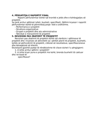 4. PËRGATITJA E RAPORTIT FINAL
Raporti përfundimtar është një kronikë e jetës dhe e kohëzgjatjes së
projektit.
Sa janë arritur qëllimet (afati, buxheti, specifikat). Qëllimi kryesor i raportit
përfundimtar është të përmirësoj proje- ktet e ardhshme.
- Performanca e projektit
- Struktura organizative
- Grupet e projektit dhe ato administrative
- Teknikat e menaxhimit të projektit
5. REVIZIONI PAS ZBATIMIT TË PROJEKTIT
Revizioni pas zbatimit të projektit është një vlerësim i qëllimeve të
projektit dhe i kryerjes së aktivitetit sa i përket planit të projektit, buxhetit,
kohës së përfundimit të projektit, cilësisë së rezultateve, specifikacioneve
dhe kënaqësisë së klientit.
Ekzistojnë gjashtë pyetje të rëndësishme të cilave duhet t’u përgjigjemi:
1. A ishte arritur qëllimi i projektit?
2. A ishte kryer puna e projektit me kohë, brenda buxhetit të caktuar
dhe në bazë të
specifikave?
 