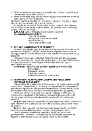 • Është një pikë e vazhdueshme e referimit për zgiidhjen e konflikteve
dhe këqkuptimeve rreth projektit.
• Është udhëheqës (drejtues) që mbanë të gjitha qëllimet dhe punën të
lidhur për to në një vijë (binarë).
Formulimi i synimit mund te jet i orientuar- i shkurtë. i thjeshtë, i hapur
dhe sa me i kuptueshem që të jetë e mundur.
• Projekti ka një qëllim. Qëllimi i jep drejtim proiektit. Ai e definon
rczultatin përfundimtar të projektit kështu që çdokush mund të kuptojë
qartas se çka do të arrihet.
S.M.A.R.T vendos kriteret per definicionin e qellimit
Karakteristikat S.M.A.R.T.:
- Specifik (Specifik)
- Assignable (I përcaktueshëm)
- Realistic (Real)
- Time-related (Me kohë)
3. DEFINIMI I OBJEKTIVAVE TË PROJEKTIT
Definicionin e objektivave duhet trajtuar si version më të detajizuar të
definicionit të qëllimit. Qëllimi i definicionit të objektivave është që të
sqarojë kufijtë e saktë të definicionit të qëllimit dhe të definojë komizat e
projektit.
Një ushtrim i mirë për të testuar Vlefshmërinë e def. të objektivave
është që të sqarohet se cka përfshihet dhe qka jo në projekt. Definicionet
e objektivave duhet ti specifikojnë arritiet në të ardhmen e jo të
specifikojnë aktivitetet.
Definicioni i objektivave duhet ti përmbaje katër pjesë:
1. Rezultatin.
2. Korniza kohore.
3. Kriteret matëse.
4. Masat qe duhet të ndërmerren.
4. PËRKUFIZIMI PARAPRAKIRESURSEVE DHE PËRCAKTIMII
KRITEREVE TË SUKSESIT
Procesi i tërsishëm i planifikimit të resurseve, në suaza të konceptit të
menaxhimit të projekteve do të nënkuptonte planifikimin e materialeve,
planifikimin e personalit dhe pajimeve respektivisht planifikimin e llojeve
të vecanta të resurseve te domasdoshme për realizimin e projektit.
Planifikimi dhe qeverisia me material ka rëndësi për efikasitetin e
menaxhimit të projektit të tërësishëm. Ekzistojnë dy aspekte kyce të
nevoiaye për planifikimin dhe kontrollin e materialit në realizimin e
proiektit.
Së pari nëse matëriali është porositur para kohës së duhur, ky furnizim
i më hershem nxit shpenzimet e rritura te materialit, për shkak te rritjes
së kredisë
Së dyti nëse materiali nuk është porositur respektivisht nuk është i
disponueshëm në kohën e duhur, në sasi dhe kualitet te duhur.
Qëllimi kryesor i renditjes së personelit është përcaktimi më i
përshtatshëm i renditijes së angazhimit të profileve te ndryshme në
kryejen e aktiyiteteve të veçanta gjiatë realizimit të projektit.
 
