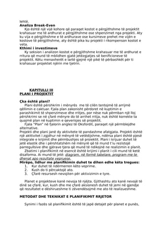 lehtë.
Analiza Break-Even
Kjo është një vijë kohore që paraqet kostot e përgjithshme të projektit
krahasuar me të ardhurat e përgjithshme ose shpenzimet nga projekti. Aty
ku vija e përgjithshme e të ardhurave ose kursimeve prehet me vijën e
kostove të përgjithshme, aty është pika ku projekti i rikompenson kostot e
veta.
Kthimi i investimeve
Ky seksion i analizon kostot e përgjithshme krahasuar me të ardhurat e
rritura që mund të mblidhen gjatë jetëzgjatjes së benificioneve të
projektit. Këtu menaxherët e lartë gjejnë një pikë të përbashkët për ti
krahasuar projektet njërin me tjetrin.
KAPITULLI III
PLANI I PROJEKTIT
Çka është plani?
Plani është përshkrim i mënyrës me të cilën tentojmë të arrijmë
qëllimin e caktuar. Fjala plan zakonisht përdoret në kuptimin e
parashikimit të shpenzimeve dhe rritjes, por nëse nuk përmban një lloj
përshkrimi se në çfarë mënyre do të arrihet rritja, nuk është korrekte ta
quajmë plan në kuptimin e qeverisjes së projektit.
Fjala “Plan” në fjalorin anglez të Oksfordit, paraqet një përmblejdhe
alternative.
Projekti dhe plani janë dy aktivitete të pandashme afatgjata. Projekti është
një akttivitet i zgjdhur në mënyrë të vetëdijshme, ndërsa plani është pjesë
integrale e krijimit dhe përmbushjes së proiektit. Plani i krijuar duhet të
jetë elastik dhe i përshtatshëm në mënyrë që të mund t’iu rezistojë
parregullsive dhe gjërave tjera që mund të ndikojnë ne realizimin e planit.
Zbatimi i planifikimit në esencë është krijimi i planit i cili mund të ketë
disaforma. Ai mund të jetë: diagram, në formë tabelare, program me te
dhenat apo rezultate vepruese.
Mirëpo, lidhur me planifikimin duhet te dihen edhe këta tregues:
1. Kur duhet të ndërmerren këto veprime.
2. Kush do ti përcaktojë ato.
3. Çfarë resursesh nevojiten për aktivizimin e tyre.
Planet e projekteve kanë nevoja të njëjta. Gjithashtu ato kanë nevojë të
dinë se çfarë, kur, kush dhe me çfarë aksionesh duhet të jemi në gjendje
që rezultatet e dëshirueshme ti zëvendësojmë me ato të realizueshme.
METODAT DHE TEKNIKAT E PLANIFIKIMIT RRJETOR
Synimi i fazës së planifikimit është të japë detajet për planet e punës,
 
