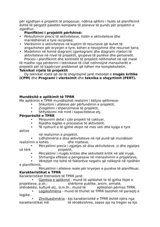 për zgjidhjen e projektit të propozuar, ndërsa qëllimi i fazës së planifikimit
është të përgatit paketën komplete të planeve të punës për projektin e
zgjedhur.
Planifikimi i projektit përfshinë:
• Përkufizimin preciz të aktiviteteve, listën e aktiviteteve dhe
marrëdhëniet e tyre reciproke;
• Vlerësimin e aktiviteteve në kuptim të resurseve që duhet të
angazhohen për kryeijen e tyre, kohen e nevojshme dhe resurset tjera;
• Modelimin në formë diagrami (gantogrami dhe diagrami rrjetor) të
aktiviteteve në nivel të projektit, grupeve të punëve dhe personelit.
Procesi i planifikimit dhe kontrollit të projektit ndihmohet në një masë
të madhe nga përdorimi i teknikave të cilat ndihmojnë menaxherët e
projektit për të kapërcyer problemet që lidhen me kompleksitetin.
Teknikat rrjetë të projektit
Dy teknikat rrjetë që do të shqyrtojmë janë metodat e rrugës kritike
(CPM) dhe Programi i vlerësimit dhe teknika e shqyrtimit (PERT).
Mundësitë e aplikimit të TPRR
Me aplikimin e TPRR mundësohet realizimi i këtyre qëllimeve:
• Shkurtimi i afateve për përfundimin e projektit,
• Zvogëlimi i shpenzimeve të projektit,
• Shfiytëzimi më mirë i kapaciteteve etj.
Përparësitë e TPRR
• Përpunimi detal i çdo projekti të caktuar,
• Rijedha logjike e proceseve të aktivitetit,
• Të njohurit e të gjithë ekipit në mes veti dhe kyqja e tyre
aktive
në realizimin e projektit,
• Lidhshmëria e disa aktiviteteve në një punë që mundëson
realizimin e kohës dhe mjeteve,
• Përcaktimi preciz i zgjatjes së disa aktiviteteve, si dhe zgjatjes
së tërë projektit,
• Përcaktimi i rrugës kritike dhe aktivitetit kritik në atë rrugë,
• Shmangia efikase e pengesave në menaxhimin e projekteve,
• Vërejtjet me kohë të faktorëve negativ që ndikojnë në njedhën
e planifikimit,
Përcaktimi i afateve reale për kryeijen e punëve të planifikuar,
Karakteristikat e TPRR
Karakteristikat themelore të TPRR janë:
• Gjerësia e aplikimit - mund të aplikohet te të gjitha llojet e
projekteve, p.sh.: shërbime publike, arsim, armatë,
shëndetësi, kulturë etj., d.m.th., mund të aplikohen përmes TPRR.
• Logjikshmëria - mund të thuhet se TPRR bazohet në paraqitj e
logjike.
• Zhvillueshmëria - kjo karakteristikë e TPRR është njëra nga
karakteristikat më të rëndësishme, sepse ajo na tregon se kjo
 