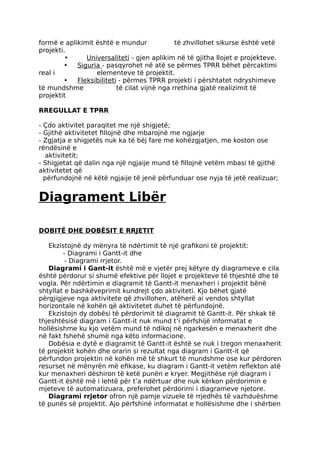 formë e aplikimit është e mundur të zhvillohet sikurse është vetë
projekti.
• Universaliteti - gjen aplikim në të gjitha llojet e projekteve.
• Siguria - pasqyrohet në atë se përmes TPRR bëhet përcaktimi
real i elementeve të projektit.
• Fleksibiliteti - përmes TPRR projekti i përshtatet ndryshimeve
të mundshme të cilat vijnë nga rrethina gjatë realizimit të
projektit
RREGULLAT E TPRR
- Çdo aktivitet paraqitet me një shigjetë;
- Gjithë aktivitetet fillojnë dhe mbarojnë me ngjarje
- Zgjatja e shigjetës nuk ka të bëj fare me kohëzgjatjen, me koston ose
rëndësinë e
aktivitetit;
- Shigjetat që dalin nga një ngjaije mund të fillojnë vetëm mbasi të gjithë
aktivitetet që
përfundojnë në këtë ngjaije të jenë përfunduar ose nyja të jetë realizuar;
Diagrament Libër
DOBITË DHE DOBËSIT E RRJETIT
Ekzistojnë dy mënyra të ndërtimit të një grafikoni të projektit:
- Diagrami i Gantt-it dhe
- Diagrami rrjetor.
Diagrami i Gant-it është më e vjetër prej këtyre dy diagrameve e cila
është përdorur si shumë efektive për llojet e projekteve të thjeshtë dhe të
vogla. Për ndërtimin e diagramit të Gantt-it menaxheri i projektit bënë
shtyllat e bashkëveprimit kundrejt çdo aktiviteti. Kjo bëhet gjatë
përgjigjeve nga aktivitete që zhvillohen, atëherë ai vendos shtyllat
horizontale në kohën që aktivitetet duhet të përfundojnë.
Ekzistojn dy dobësi të përdorimit të diagramit të Gantt-it. Për shkak të
thjeshtësisë diagram i Gantt-it nuk mund t’i përfshijë informatat e
hollësishme ku kjo vetëm mund të ndikoj në ngarkesën e menaxherit dhe
në fakt fshehë shumë nga këto informacione.
Dobësia e dytë e diagramit të Gantt-it është se nuk i tregon menaxherit
të projektit kohën dhe orarin si rezultat nga diagram i Gantt-it që
përfundon projektin në kohën më të shkurt të mundshme ose kur përdoren
resurset në mënyrën më efikase, ku diagram i Gantt-it vetëm reflekton atë
kur menaxheri dëshiron të ketë punën e kryer. Megjithëse një diagram i
Gantt-it është më i lehtë për t’a ndërtuar dhe nuk kërkon përdorimin e
mjeteve të automatizuara, preferohet përdorimi i diagrameve njetore.
Diagrami rrjetor ofron një pamje vizuele të rrjedhës të vazhduëshme
të punës së projektit. Ajo përfshinë informatat e hollësishme dhe i shërben
 