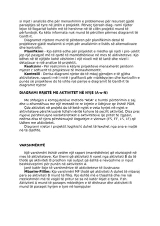 si mjet i analizës dhe për menaxhimin e problemeve për resurset gjatë
paraqitjes së tyre në jetën e projektit. Përveç tjerash diag- rami rijetor
lejon të llogarisë kohën më të hershme në të cilën projekti mund të
përfundojë. Ku këto informata nuk mund të përcillen përmes diagramit të
Gantt-it.
Diagramet rrjetore mund të përdoren për planifikimin detal të
projekteve gjatë realizimit si mjet për analizimin e listës së altemativave
dhe kontrollin.
Planifikimi - Kjo është edhe për projektet e mëdha që njeti i pro- jektit
jep një pasqyrë më të qartë të marrëdhënieve në mes të aktiviteteve. Kjo
bëhet në të njëjtën kohë vështrim i një niveli më të lartë dhe nivel i
detajizuar e një analize të projektit.
Realizimi - Për realizimin e këtyre projekteve menaxherët përdorin
mjetet c softuerit të projekteve të menaxhementit.
Kontrolli - Derisa diagrami njetor do të mbaj gjendjen e të gjitha
aktiviteteve, raporti më i mirë i grafikonit për mbikëqyrjen dhe kontrollin e
punës së projekteve do të ishte një pamje e diagramit të Gantt-it të
diagramit rrjetor
DIAGRAMI RRJETË ME AKTIVITET NË NYJE (A-o-N)
Me shfaqjen e kompjuterëve metoda “AOA” e humbi përdorimin e saj
dhe u zëvendësua me një metodë te re krjmin e lidhjeve qe është PDM.
Çdo aktivitet në projekt do të ketë nyjet e veta hyrjet në nyjet e
aktiviteteve përshkruajnë lidhshmëritë kohore të secilit aktivitet. Disa prej
nyjeve përshkruajnë karakteristikat e aktiviteteve që pritet të zgjasin,
ndërsa disa të tjera përshkruajnë Ilogaritjet e vlerave (ES, EF, LS, LF) që
Udhen me aktivitetet.
Diagrami rrjetor i projektit logjikisht duhet të lexohet nga ana e majtë
në të djathtë.
VARSHMËRITË
Një varshmëri është vetëm një raport (marrëdhënie) që ekzistojnë në
mes të aktiviteteve. Kur themi që aktiviteti A varet nga aktiviteti B do të
thotë që aktiviteti B prodhon një output që është e nevojshme si input
bashkëveprimi për punën në aktivitetin A.
Janë katër lloje të varshmërive të aktiviteteve të ilustruara:
Mbarim-Fillim: Kjo varshmëri MF thotë që aktiviteti A duhet të mbaroj
para se aktiviteti B mund të filloj. Kjo është më e thjeshtë dhe me një
rrezikshmëri më të vogël të pritur se sa në katër llojet e tjera. P.sh.
Aktiviteti A mund të paraqes mbledhjen e të dhënave dhe aktiviteti B
mund të paraqet hyrjen e tyre në kompjuter
 