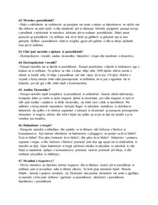 62. Metoda e parashikimit?
- Duke u mbështetur ne veshtiresite qe paraqiten me rastin e matjes se shpenzimeve ne njërën ane
dhe efekteve ne anën tjetër, si dhe mundësitë për te eliminuar tërësisht pasigurinë paraqet nevoja
e prodhimit e përdorimit te metodave adekuate për te realizuar parashikimin. Duhet pasur
parasysh qe parashikimi i te ardhmes nuk do te thotë qe gjithherë te gabojmë apo te mos
gabojmë. Qëllimi i parashikimit është te zvogëloj gjasat për gabime si dhe te shtoje njohuritë
tona për te ardhmen.
63. Cilat janë metodat e njohura te parashikimit?
- Ekstrapolacioni i trendit, analiza ekonomike, hulumtimi i tregut dhe mendimet e eksperteve.
64. Ekstrapolacioni i trendit?
- Paraqet metodën me te thjesht te parashikimit. Paraqet projektimin e thjesht te tendencave nga e
kaluara ne te ardhmen. Ne qoftese ne vitin e kaluar shitja ishte 1000 njësim ndërsa norma e
shtimit te trendit edhe 10 shitja e parashikuar për vitin vijues do te jete 110 njësi. Dobësi e
veçantë e kësaj metode është edhe parasupozime se ardhmëria do te jete e ngjashme me te
kaluarën, por një gjë e tille është mjaft e kontestueshme.
65. Analiza Ekonomike?
- Paraqet metodën mjaft komplekse te parashikimit te ardhmërisë. Sistemi afarist-ndërmarrja,
kompania duhet jo vetëm te njohe treguesit global te ekonomisë, por edhe treguesit te tjerë te
cilët janë rezultat i analizave te thella ekonomike, siç është rasti i ciklit te riprodhimit. Me
ndihmën e kësaj metode menaxheret hartojnë llogari te ndryshme statistikore te aktiviteteve
industriale me qellim e te vlerësoj segmentet e caktuara te ekonomisë qe paraqesin parasupozime
elementare te tregjeve afariste dhe këtë e bëjnë me qellim qe te jen ne hap me trendët e jo te
vonohen pas trendëve,
66. Hulumtimet e tregut?
- Paraqesin metodën e mbledhjes dhe analizës se te dhënave mbi kërkesat e blerësve te
konsumatoreve. Kjo metode mbështetet ne hulumtimin e përgjigjeve ne pyetjet sa do te blehet?
Si do te blehet? Prej qfare burimesh do te blehet?, dhe qfare do te blehet?. Hulumtimi i çmimeve,
segmenti i tregut, si dhe vlerësimi i blerësve potencial janë disa nga qasjet me te rëndësishme te
metodës ne fjale. Gjate hulumtimit te tregut përdoren teknika te ndryshme te anketimit te cilat
bëjnë te mundshme njohjen e konsumatoreve potencial, motivin potencial për blerje, si dhe
rrethanat përcjellëse te shitblerjes.
67. Mendimi i eksperteve?
- Përveç metodave qe shprehen përmes treguesve dhe te dhënave sasiore për te parashikuar te
ardhmen janë te nevojshme edhe te dhënat cilësore. Ne këtë grup metodash hyjnë: Metoda
Delphi , metoda e grupeve nominale, etj. Ekzistojnë disa parime elementare me rastin e zgjedhjes
se metodës e këto janë: definimi i gjerësisë se parashikimit, efektiviteti i parashikimit,
thjeshtëzimi i parashikimit.
 