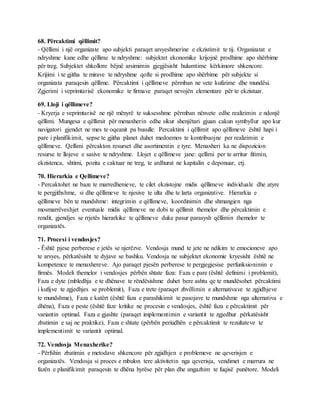 68. Përcaktimi qëllimit?
- Qëllimi i një organizate apo subjekti paraqet arsyeshmerine e ekzistimit te tij. Organizatat e
ndryshme kane edhe qëllime te ndryshme: subjektet ekonomike krijojnë prodhime apo shërbime
për treg. Subjektet shkollore bëjnë arsimimin gjegjësisht hulumtime kërkimore shkencore.
Krijimi i te gjitha te mirave te ndryshme qofte si prodhime apo shërbime për subjekte si
organizata paraqesin qëllime. Përcaktimi i qëllimeve përmban ne vete kufizime dhe mundësi.
Zgjerimi i veprimtarisë ekonomike te firmave paraqet nevojën elementare për te ekzistuar.
69. Lloji i qëllimeve?
- Kryerja e veprimtarisë ne një mënyrë te suksesshme përmban nënvete edhe realizimin e ndonjë
qëllimi. Mungesa e qëllimit për menaxherin edhe sikur shenjëtari gjuan cakun symbyllur apo kur
navigatori gjendet ne mes te oqeanit pa busulle. Percaktimi i qëllimit apo qëllimeve është hapi i
pare i planifikimit, sepse te gjitha planet duhet medoemos te kontribuojne per realizimin e
qëllimeve. Qellimi përcakton resurset dhe asortimentin e tyre. Menaxheri ka ne dispozicion
resurse te llojeve e sasive te ndryshme. Llojet e qëllimeve jane: qellimi per te arritur fitimin,
ekzistenca, shtimi, pozita e caktuar ne treg, te ardhurat ne kapitalin e deponuar, etj.
70. Hierarkia e Qellimeve?
- Percaktohet ne baze te marredhenieve, te cilet ekzistojne midis qëllimeve individuale dhe atyre
te pergjithshme, si dhe qëllimeve te njesive te ulta dhe te larta organizative. Hierarkia e
qëllimeve bën te mundshme: integrimin e qëllimeve, koordinimin dhe shmangien nga
mosmarrëveshjet eventuale midis qëllimeve ne dobi te qëllimit themelor dhe përcaktimin e
rendit, gjendjes se rrjetës hierarkike te qëllimeve duke pasur parasysh qëllimin themelor te
organizatës.
71. Procesi i vendosjes?
- Është pjese perberese e jetës se njerëzve. Vendosja mund te jete ne ndikim te emocioneve apo
te arsyes, përkatësisht te dyjave se bashku. Vendosja ne subjektet ekonomie kryesisht është ne
kompetence te menaxhereve. Ajo paraqet pjesën perberese te pergjegjesise perfunksionimin e
firmës. Modeli themelor i vendosjes përbën shtate faza: Faza e pare (është definimi i problemit),
Faza e dyte (mbledhja e te dhënave te rëndësishme duhet bere ashtu qe te mundësohet përcaktimi
i kufijve te zgjedhjes se problemit), Faza e trete (paraqet zhvillimin e alternativave te zgjidhjeve
te mundshme), Faza e katërt (është faza e parashikimit te pasojave te mundshme nga alternativa e
dhëna), Faza e peste (është faze kritike ne procesin e vendosjes, është faza e përcaktimit për
variantin optimal. Faza e gjashte (paraqet implementimin e variantit te zgjedhur përkatësisht
zbatimin e saj ne praktike), Faza e shtate (përbën periudhën e përcaktimit te rezultateve te
implementimit te variantit optimal.
72. Vendosja Menaxherike?
- Përfshin zbatimin e metodave shkencore për zgjidhjen e problemeve ne qeverisjen e
organizatës. Vendosja si proces e mbulon tere aktivitetin nga qeverisja, vendimet e marrura ne
fazën e planifikimit paraqesin te dhëna hyrëse për plan dhe angazhim te fuqisë punëtore. Modeli
 