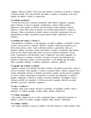 i zgjidhjes shkencore përfshin 3 faza: Faza e pare (definimi i problemit ne te vërtetë ne vendosjen
e realizimit praktik, Faza e dyte (zhvillimi dhe analiza e varianteve te ndryshme), Faza e trete
(zgjidhja dhe aplikim i variantit te realizueshëm).
73. Definimi i problemit?
- Ne këtë faze te procesit te vendosjes menaxherike behet definimi i diagnozës se gjendjes
afariste ekzistuese ne raport me gjendjen e dëshirueshme, ashtuqe te njihet problemi.
Disharmonia midis gjendjes se dëshiruar dhe asaj ekzistuese tregon problemin potencial.
Diferenca e caktuar midis këtyre dy gjendjeve ne te vërtetë paraqet problemin e caktuar ne
ndërmarrje. Duhet te përcaktohet ne mënyrë konkrete se çka është e qëndrueshme dhe çka e
paqëndrueshme ne fushën e parashikimit apo diç tjetër ne fushën e shpenzimeve dhe te
rezultateve.
74. Zhvillimi dhe analiza e varianteve?
- Janë ndryshimet e mundshme, te cilat shqyrtohen me qellim te zgjidhjes se problemit te caktuar
ne fazën e pare te procesit te vendosjes. Zhvillimi i varianteve është proces perspektiv qe na
ofron mënyra përmes te cilave mund te ndërrojmë praktiken e gjertanishme ashtu qe te
realizohen qëllimet e precizuara. Analiza dhe zhvillimi i varianteve te mundshme është aktivitet
kreativ qe ne te vërtetë paraqet edhe esencën e procesit te vendosjes menaxherike. Procesi
kreativ i menaxhmentit i jep ndërmarrjes vetinë e origjinalitetit qe ka shume ngjashmëri me
metodat shkencore te vendosjes. Formulimi i një ideje te re kreative nuk është thjesht një
përpunim i ndonjë ideje te njohur, por proces plotësisht i ri i cili përbëhet nga disa nenfaza:
njohja e problemit, mbledhja e te dhënave, inkubacioni, eliminimi, verifikimi.
75. Zgjedhja dhe realizimi i vendimit?
- Zgjedhja e variantit me te dëshiruar dhe krijimi i kushteve për realizim paraqet fazën e fundit te
procesit te vendosjes. Gjate zgjedhjes se variantit na paraqitet shkalle e caktuar e pasigurisë dhe e
rrezikut, përkatësisht vlerësimit te ndryshëm nga bartësit e vendimit. Krahas procesit te zgjedhjes
se variantit, realizimi paraqet hapa te rendesishem te kontrollit apo mbikëqyrjes se variantit te
zgjedhur. Mbikëqyrja e realizimit te vendimit ka karakter afatshkurtër dhe afatgjate. Procesi i
vendosjes përfshinë tere organizatën. Ne këtë proces janë te angazhuar individët apo grupet,
menaxheret nga nivelet e ndryshme organizative.
76. Tipet e Vendimeve?
- Vendimet mund te jene te llojeve dhe tipeve te ndryshme. Ne përgjithësi vendimet mund t`i
grupizojme si: vendime strategjike, vendime taktike, vendime administrative.
77. Vendime Strategjike?
- Janë vendime afatgjata me ane e te cilave përcaktohet misioni i ndërmarrjes-kompanisë ne
mjedisin e caktuar, me vendime strategjike definohet qëllimi themelor i ndërmarrjes.
78. Vendimet Taktike?
- Janë vendime afatshkurtra bazohen ne analizën e një numri relativisht te vogël variablash. Këto
 