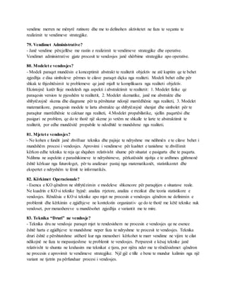 vendime merren ne mënyrë rutinore dhe me to definohen aktivitetet ne faza te veçanta te
realizimit te vendimeve strategjike.
79. Vendimet Administrative?
- Janë vendime përcjellëse me rastin e realizimit te vendimeve strategjike dhe operative.
Vendimet administrative gjate procesit te vendosjes janë shërbime strategjike apo operative.
80. Modelet e vendosjes?
- Modeli paraqet mundësin e konceptimit abstrakt te realitetit objektiv ne atë kuptim qe te behet
zgjedhja e disa simboleve përmes te cilave paraqet diçka nga realiteti. Modeli behet edhe për
shkak te thjeshtësimit te problemeve qe janë mjaft te komplikuara nga realiteti objektiv.
Ekzistojnë katër lloje modelesh nga aspekti i abstraktimit te realitetit: 1. Modelet fizike qe
paraqesin version te pjesshëm te realitetit, 2. Modelet skematike, janë me abstrakte dhe
shfrytëzojnë skema dhe diagrame për ta përshtatur ndonjë marrëdhënie nga realiteti, 3. Modelet
matematikore, paraqesin modele te larta abstrakte qe shfrytëzojnë shenjat dhe simbolet për te
paraqitur marrëdhënie te caktuar nga realiteti, 4.Modelet propabilistike, sjellin paqartësi dhe
pasiguri ne problem, qe do te thotë një skeme jo vetëm ne shkalle te larte te abstraktimit te
realitetit, por edhe mundësitë propabile te ndodhitë te mundshme nga realiteti.
81. Mjetet e vendosjes?
- Ne kohen e fundit janë zhvilluar teknika dhe pajisje te ndryshme me ndihmën e te cilave behet i
mundshëm procesi i vendosjes. Aprovimi i vendimeve për kushtet e tanishme te zhvillimit
kërkon edhe teknika te reja qe shquhen relativisht shume për situatat e pasigurta dhe te paqarta.
Ndihma ne aspektin e parashikimeve te ndryshimeve, përkatësisht njohja e te ardhmes gjithmonë
është kërkuar nga futurologet, për tu analizuar pastaj nga matematikanët, statistikantet dhe
ekspertet e ndryshëm te lëmit te informatikës.
82. Kërkimet Operacionale?
- Esenca e KO qëndron ne shfrytëzimin e modeleve shkencore për paraqitjen e situatave reale.
Ne kuadrin e KO si teknike hyjnë: analiza rrjetore, analiza e rrezikut dhe teoria statistikore e
vendosjes. Rëndësia e KO si teknike apo mjet ne procesin e vendosjes qëndron ne definimin e
problemit dhe kërkimin e zgjidhjeve ne kontekstin organizativ qe do te thotë me këtë teknike nuk
vendoset, por menaxhereve u mundësohet zgjedhja e variantit me te mire.
83. Teknika “Druri” ne vendosje?
- Teknika dru ne vendosje paraqet mjet te rendesishem ne procesin e vendosjes qe ne esence
është harta e zgjidhjeve te mundshme neper faza te ndryshme te procesit te vendosjes. Teknika
druri është e përshtatshme atëherë kur nga menaxheri kërkohet te marr vendime ne vijim te cilat
ndikojnë ne faza te mepasnjeshme te problemit te vendosjes. Perparesit e kësaj teknike janë
relativisht te shumta ne krahasim me teknikat e tjera, por njëra nder me te rëndësishmet qëndron
ne procesin e aprovimit te vendimeve strategjike. Një gjë e tille e bene te mundur kalimin nga një
variant ne tjetrin pa përfunduar procesi i vendosjes.
 