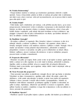 84. Teknika Brainstorming?
- Paraqet tekniken moderne te vendosjes qe e karakterizon pjesëmarrje relativisht e madhe
njerëzish. Esenca e kësaj teknike qëndron ne faktin se vendosja për qeshjet vitale te ndërmarrjes
nuk duhet te jete e drejt e rezervuar vetëm për top menaxhmentin, por ne procese duhet te marrin
pjese edhe njerëz te tjerë.
85. Teknika Delphi?
- Është teknike mjaft e rëndësishme për vendosje, e cila përbëhet prej disa fazave, qe ne esence
paraqet procesin e harmonizimit te ideve te ndryshme te propozuara te cilat detyrimisht duhet te
lëshohen me shkrim nga ekspertet e fushave te caktuara. Harmonizimin e ideve e bene qofte
këshilli drejtues i organizatës, qofte ndonjë ekip tjetër koordinues ne baze te shënimeve, nga
përgjigjet e eksperteve dhe atë qofte si dokumentacion me shkrim, apo këmbimi informativ i
ideve me ndihmën e teknikes bashkëkohore.
86. Planifikimi Strategjik?
- Me njohjen e qëllimeve te organizatës fillon formulimi i planeve te aksioneve te cilat do te
definojnë mënyrën e realizimit te qëllimeve. Menaxheri i një organizate afariste duhet te
formuloj strategjinë konkrete e cila mundëson realizimin e qëllimeve te fundit. Strategjia i bën te
mundur një menaxheri te krijoj përparësi ndaj konkurrenteve, përkatësisht ia mundëson
përqendrimin e resurseve te nevojshme me qellim qe ato te shfrytëzohen ne mënyrë efikase.
Definimi i qëllimeve, procesi i vendosjes dhe aktiviteteve te tjera te vetëdijshme paraqesin
procesin kreativ ne fushën e menaxhmentit.
87. Perparesite diferenciale?
- Menaxheri me qellim qe ti siguroj firmës pozite te mire ne një mjedis te caktuar, zgjedh piken,
fushën e caktuar ne te cilën organizata me se miri mund te ekzistoje, përkatësisht te përparoj.
Zgjedhja e pikës se caktuar përfshinë atë qe ne e quajmë lufte për përparësi diferenciale.
Problemet mund te jene identike apo te ngjashme, mirëpo shitësit mund ti ndryshojnë ashtu qe
ato te dallohen midis vete.
88. Vlerat Personale dhe perparesite?
- Vlerat personale kane ndikim ne planifikimin strategjik dhe ato vijnë nga burime te ndryshme.
Ndryshimet ne shijen e konsumatoreve, zgjedhjen midis cilësisë dhe çmimit, çmimit dhe
shërbimeve, si dhe çmimit ndaj mbrojtjes se mjedisit te njeriut kane rendësi për organizatën.
Ndikimin e vlerave personale e vërejmë edhe ne fushën e propagandistikes, reklamës etj.
Planifikimi është funksion menaxherik qe nënkupton zgjedhje te rrjedhës se suksesshme me
qellim te arritjes, shpërndarjes, shfrytëzimit apo ndërrimit te resurseve te organizatës, ndërsa
qëllimet bazohen ne analizën e mundshme te tregut dhe te shpenzimeve si dhe nen ndikimin te
vlerave personale dhe perparesite.
89. Planifikimi Operativ?
- Planifikimi operativ ka për qellim krijimin e planeve specifike dhe buxhetit qe na ndihmojnë te
 