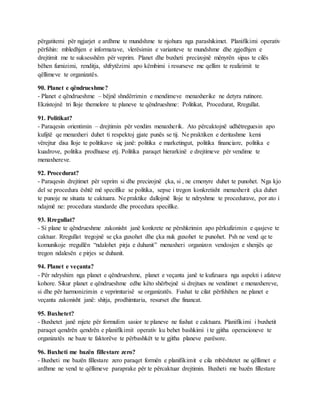 përgatitemi për ngjarjet e ardhme te mundshme te njohura nga parashikimet. Planifikimi operativ
përfshin: mbledhjen e informatave, vlerësimin e varianteve te mundshme dhe zgjedhjen e
drejtimit me te suksesshëm për veprim. Planet dhe buxheti precizojnë mënyrën sipas te cilës
bëhen furnizimi, renditja, shfrytëzimi apo këmbimi i resurseve me qellim te realizimit te
qëllimeve te organizatës.
90. Planet e qëndrueshme?
- Planet e qëndrueshme – bëjnë shndërrimin e mendimeve menaxherike ne detyra rutinore.
Ekzistojnë tri lloje themelore te planeve te qëndrueshme: Politikat, Procedurat, Rregullat.
91. Politikat?
- Paraqesin orientimin – drejtimin për vendim menaxherik. Ato përcaktojnë udhëtreguesin apo
kufijtë qe menaxheri duhet ti respektoj gjate punës se tij. Ne praktiken e deritashme kemi
vërejtur disa lloje te politikave siç janë: politika e marketingut, politika financiare, politika e
kuadrove, politika prodhuese etj. Politika paraqet hierarkinë e drejtimeve për vendime te
menaxhereve.
92. Procedurat?
- Paraqesin drejtimet për veprim si dhe precizojnë çka, si , ne cmenyre duhet te punohet. Nga kjo
del se procedura është më specifike se politika, sepse i tregon konkretisht menaxherit çka duhet
te punoje ne situata te caktuara. Ne praktike dallojmë lloje te ndryshme te procedurave, por ato i
ndajmë ne: procedura standarde dhe procedura specifike.
93. Rregullat?
- Si plane te qëndrueshme zakonisht janë konkrete ne përshkrimin apo përkufizimin e qasjeve te
caktuar. Rregullat tregojnë se çka guxohet dhe çka nuk guxohet te punohet. Psh ne vend qe te
komunikoje rregullën “ndalohet pirja e duhanit” menaxheri organizon vendosjen e shenjës qe
tregon ndalesën e pirjes se duhanit.
94. Planet e veçanta?
- Për ndryshim nga planet e qëndrueshme, planet e veçanta janë te kufizuara nga aspekti i afateve
kohore. Sikur planet e qëndrueshme edhe këto shërbejnë si drejtues ne vendimet e menaxhereve,
si dhe për harmonizimin e veprimtarisë se organizatës. Fushat te cilat përfshihen ne planet e
veçanta zakonisht janë: shitja, prodhimtaria, resurset dhe financat.
95. Buxhetet?
- Buxhetet janë mjete për formulim sasior te planeve ne fushat e caktuara. Planifikimi i buxhetit
paraqet qendrën qendrën e planifikimit operativ ku behet bashkimi i te gjitha operacioneve te
organizatës ne baze te faktorëve te përbashkët te te gjitha planeve parësore.
96. Buxheti me bazën fillestare zero?
- Buxheti me bazën fillestare zero paraqet formën e planifikimit e cila mbështetet ne qëllimet e
ardhme ne vend te qëllimeve paraprake për te përcaktuar drejtimin. Buxheti me bazën fillestare
 