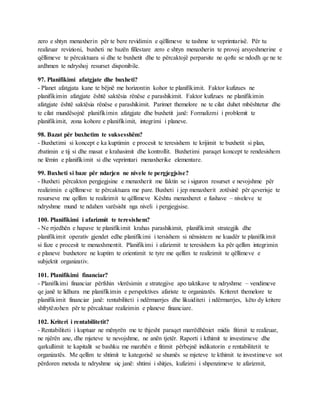 zero e shtyn menaxherin për te bere revidimin e qëllimeve te tashme te veprimtarisë. Për tu
realizuar revizioni, buxheti ne bazën fillestare zero e shtyn menaxherin te provoj arsyeshmerine e
qëllimeve te përcaktuara si dhe te buxhetit dhe te përcaktojë perparsite ne qofte se ndodh qe ne te
ardhmen te ndryshoj resurset disponibile.
97. Planifikimi afatgjate dhe buxheti?
- Planet afatgjata kane te bëjnë me horizontin kohor te planifikimit. Faktor kufizues ne
planifikimin afatgjate është saktësia rënëse e parashikimit. Faktor kufizues ne planifikimin
afatgjate është saktësia rënëse e parashikimit. Parimet themelore ne te cilat duhet mbështetur dhe
te cilat mundësojnë planifikimin afatgjate dhe buxhetit janë: Formalizmi i problemit te
planifikimit, zona kohore e planifikimit, integrimi i planeve.
98. Bazat për buxhetim te suksesshëm?
- Buxhetimi si koncept e ka kuptimin e procesit te teresishem te krijimit te buxhetit si plan,
zbatimin e tij si dhe masat e krahasimit dhe kontrollit. Buxhetimi paraqet koncept te rendesishem
ne lëmin e planifikimit si dhe veprimtari menaxherike elementare.
99. Buxheti si baze për ndarjen ne nivele te pergjegjsise?
- Buxheti përcakton pergjegjsine e menaxherit me faktin se i siguron resurset e nevojshme për
realizimin e qëllimeve te përcaktuara me pare. Buxheti i jep menaxherit zotësinë për qeverisje te
resurseve me qellim te realizimit te qëllimeve Kështu menaxheret e fushave – niveleve te
ndryshme mund te ndahen varësisht nga niveli i pergjegjsise.
100. Planifikimi i afarizmit te teresishem?
- Ne rrjedhën e hapave te planifikimit krahas parashikimit, planifikimit strategjik dhe
planifikimit operativ gjendet edhe planifikimi i tersishem si nënsistem ne kuadër te planifikimit
si faze e procesit te menaxhmentit. Planifikimi i afarizmit te teresishem ka për qellim integrimin
e planeve buxhetore ne kuptim te orientimit te tyre me qellim te realizimit te qëllimeve e
subjektit organizativ.
101. Planifikimi financiar?
- Planifikimi financiar përfshin vlerësimin e strategjive apo taktikave te ndryshme – vendimeve
qe janë te lidhura me planifikimin e perspektives afariste te organizatës. Kriteret themelore te
planifikimit financiar janë: rentabiliteti i ndërmarrjes dhe likuiditeti i ndërmarrjes, këto dy kritere
shfrytëzohen për te përcaktuar realizimin e planeve financiare.
102. Kriteri i rentabilitetit?
- Rentabiliteti i kuptuar ne mënyrën me te thjesht paraqet marrëdhëniet midis fitimit te realizuar,
ne njërën ane, dhe mjeteve te nevojshme, ne anën tjetër. Raporti i kthimit te investimeve dhe
qarkullimit te kapitalit se bashku me marzhën e fitimit përbejnë indikatorin e rentabilitetit te
organizatës. Me qellim te shtimit te kategorisë se shumës se mjeteve te kthimit te investimeve sot
përdoren metoda te ndryshme siç janë: shtimi i shitjes, kufizimi i shpenzimeve te afarizmit,
 