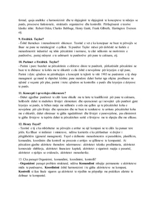 formal, qasja analitike e harmonizimit dhe te shpjegimit te shpjegimit te koncepteve te ndarjes se
punës, proceseve funksionale, strukturës organizative dhe kontrollit. Përfaqësuesit e teorive
klasike ishin: Robert Oden, Charles Babbage, Henry Gantt, Frank Gilbreth, Harrington Everson
etj.
9. Fredrick Taylor?
- Është themelues i menaxhmentit shkencor. Teorinë e vet e ka koncipuar ne baze te përvojës se
fituar ne pune ne metalurgjinë e çelikut. Si punëtor Taylor mësoi për dobësitë ne fushën e
menaxhmentit industrial siç ishin përcaktimi i normave, te cilat ndikonin ne motivimin e
punëtorëve, pastaj mënyrat e te ushtruarit te punëtorëve për pune te caktuara, etj.
10. Parimet e Fredrick Taylor?
- Parimi i pare: bazohet ne përcaktimin e efekteve ditore te punëtorit, përkatësisht përcaktimi ne
baze te te dhënave te kohës me te shkurtër e cila është e nevojshme për kryerjen e një pune,
Parimi i dyte: qëndron ne përmbajtjen e konceptit te tejlorit te vitit 1903 ne punësimin e tij shop
managment qe mund te shprehet kështu: pune mendore duhet bartur nga ofiçina prodhuese ne
njësinë e veçante për plan, parimi i trete: qëndron ne kontrollin e punës dhe kryerjen e detyrave
te punës.
11. Koncepti i qeverisjes shkencore?
- Duhet zgjedhur punëtoret te cilët kane shkalle me te larte te kualifikimit për pune te caktuara,
hollësisht duhet te studiohen lëvizjet elementare dhe operacionet qe i nevojitet çdo punëtori gjate
kryerjes se punës, te bëhen matje me ndihmën e orës me qellim qe te përcaktohet koha e
nevojshme për çdo lëvizje dhe operacion dhe ne baze te rezultateve te arritura përcaktohet koha
me e shkurtër, duhet eliminuar te gjitha ngadalshmet dhe lëvizjet e panevojshme, pas eliminimit
te gjitha lëvizjeve te tepërta duhet te përcaktohen seritë e lëvizjeve me te shpejta dhe me efikase.
12. Henry Fayol?
- Teorinë e tij e ka mbështetur ne përvojën e arritur ne një kompani ne te cilën ka punuar tere
jetën. Ka filluar si inxhinier i minierave, ndërsa karrierën e ka përfunduar si drejtor i
përgjithshëm (gjeneral managment). Fayol e definonte menaxhmentin si parashikim, planifikim,
komandim, koordinim dhe kontroll ne procesin e arritjes se qëllimeve te kompanisë. Ai
përcakton gjashte aktivitete themelore nderrmarese: aktivitetet teknike prodhimtaria, aktivitetet
komerciale shitblerja, aktivitetet financiare kapitali, aktivitetet e sigurimit ruajtja e pasurisë,
aktivitetet e njohjes se evidencës, aktivitetet menaxherike.
13. Çka paraqet Organizimi, komandimi, koordinimi, kontrolli?
- Organizimi paraqet problem struktural, ndërsa Komandimi mbajtje permanente e aktiviteteve
midis te punësuarve, Koordinimi është harmonizimi i te gjitha aktiviteteve ne kompani,
Kontrolli si faze finale siguron qe aktivitetet te rrjedhin ne përputhje me praktiken afariste te
definuar te kompanisë.
 
