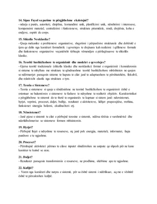 14. Sipas Fayol sa parime te përgjithshme ekzistojnë?
- ndarja e punës, autoriteti, disiplina, komandimi unik, planifikimi unik, nënshtrimi i interesave,
kompensimi material, centralizimi i funksioneve, struktura piramidale, rendi, drejtësia, koha e
endjeve, espirit de corps.
15. Shkolla Neoklasike?
- Qasja mekanike e problemeve organizative, shqyrtimi i përparësive strukturale dhe dobësitë e
tjera qe dalin nga karakteri formalistik i qeverisjes te drejtuara kah realizimi i qëllimeve formale
dhe funksioneve organizative veçanërisht tërheqin vëmendjen e përfaqësuesve te shkollës
klasike.
16. Teoritë bashkëkohore te organizimit dhe modelet e qeverisjes?
- Gjersa teoritë tradicionale (shkolla klasike dhe neoklasike) format e organizimit i konsideronin
si sisteme te mbyllura me strukture te qëndrueshme teoritë bashkëkohore mbështeten ne qasjen
se ndërmarrjet paraqesin sisteme te hapura te cilat janë te adaptueshem te përshtatshëm, fleksibil,
dhe relativisht elastik nga struktura e tyre.
17. Teoria e Sistemeve?
- Teoria e sistemeve si qasje e rëndësishme ne teorinë bashkëkohore te organizimit është e
orientuar ne hulumtimin e sistemeve te fushave te ndryshme te realitetit objektiv. Karakteristikat
e përgjithshme te sistemit do te thotë te organizatës te kuptuar si sistem janë: ndersistemet,
hyrjet, veprimi, proceset, daljet, bufitje, rezultatet e aktiviteteve, lidhjet prapavajtëse, rrethina,
funksionet sinergjia holizmi, ekuifinaliteti etj.
18. Nënsistemet?
- Janë pjese e sistemit te cilat e përbejnë teresine e sistemit, ndërsa tërësia e varshmërisë dhe
nderlidhshmerise se sistemeve formon mbisistemin.
19. Hyrjet?
- Përbejnë llojet e ndryshme te resurseve, siç janë psh: energjia, materiali, informatat, fuqia
punëtore e te ngjashme.
20. Proceset?
- Përmbajnë aktivitetet përmes te cilave inputet shndërrohen ne autpute qe shpesh për ne kane
karakter te kutisë se zeze.
21. Daljet?
- Rezultatet paraqesin transformimin e resurseve, ne prodhime, shërbime apo te ngjashme.
22. Kufijtë?
- Varen nga karakteri dhe natyra e sistemit, për sa është sistemi i ndërlikuar, aq me e vështirë
është te përcaktohen kufijtë.
 