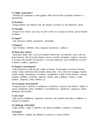 23. Lidhjet prapavajtëse?
- Shërbejnë për organizatën te mbaj gjendjen stabile dhe me kohe tu përshtatët rrethanave te
ndryshueshme.
24. Rrethina?
- Paraqet mjedisin apo ambientin fizik dhe shoqëror ne kuadër te te cilit funksionon sistemi.
25. Sinergjia?
- Paraqet veti te sistemit, qe te arrije me tepër si tërësi se sa si pjese te pavarura, apo kjo shprehet
ne holizem.
26. Inputet?
- Janë: Njerëzore, kapitale, menaxherike, teknologjike.
27.Outputet?
- Janë: Prodhimet, shërbimet, fitimi, knaqesite, harmonizimi i qëllimeve.
28. Qasja sipas situatës?
- Qasja sipas situatës fillet e saj i ka ne drejtimin bihevioristik, por afirmimin e plot e arrin me
qasjen sistemore, dhe atë ne këto drejtime kryesore: orientimi kah largimi i parimeve universale
te qeverisjes dhe orientimi kah fenomenet e reja qofte tradicionale apo te modifikuara te teorive
te situatës te sjelljeve organizative.
29. Kuptimi i menaxhmentit?
- Fjala menaxhment rrjedh nga fjala angleze to manage. Ne disa gjuhe siç janë psh. Franceze,
suedeze, shqipe serbokroate nuk ka kuptim adekuat unik, i cili ne tërësi do ti përgjigjej kuptimit
te fjalës manage. Menaxhmenti ne kuptimin e përgjithshëm te fjalës ka këto sinonime: vendosje,
rregullim, planifikim, kontrollim, organizim, drejtim, arritje e qëllimeve, realizim, si edhe
dominim, manipulim, pësim, mashtrim etj.
30. Çka paraqet menaxhmentit?
- Paraqet procesin e orientimit te vetedijeshem te aktiviteteve njerëzore kah realizimi i qëllimit te
caktuar, përkatësisht tersine e ndërlidhur te pese funksioneve: planifikimit, organizimit, kuadrit,
udhëheqjes dhe kontrollit.
31. Qeverisja?
- është procesi i planifikimit, organizimit, motivimit, dhe kontrollit drejt arritjes se qëllimeve te
caktuara te kompanisë.
32. Udhëheqja (Lidershipi)?
- Është orientimi i sjelljes se individëve dhe grupit kah qëllimet e definuara te kompanisë.
33.Drejtimi?
- është aktiviteti i dërgimit apo udhëzimit te punetorve ne detyre konkrete.
 