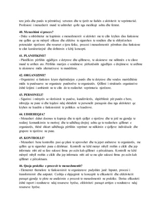 tere jetës dhe punës te përmirësoj vetveten dhe te tjerët ne fushën e aktivitetit te veprimtarisë.
Profesioni i menaxherit mund te ushtrohet qofte nga meshkujt ashtu dhe femrat.
40. Menaxhimi si proces?
- Duke u mbështetur ne kuptimin e menaxhmentit si aktivitet me te cilin kryhen disa funksione
me qellim qe ne mënyrë efikase dhe efektive te sigurohen te renditen dhe te shfrytëzohen
potencialet njerëzore dhe resurset e tjera fizike, procesi i menaxhmentit përmban disa funksione
te cilat karakterizojnë dhe definimin e këtij koncepti.
41. PLANIFIKIMI?
- Planifikim përfshin zgjidhjen e detyrave dhe qëllimeve, te aksioneve me ndihmën e te cilave
mund te arrihen ato. Përfshin marrjen e vendimeve përkatësisht zgjedhjen e drejtimeve te ardhme
te aksioneve midis alternativave te mundshme.
42. ORGANIZIMI?
- Organizimi si funksion kryen shpërndarjen e punës dhe te detyrave dhe vendos marrëdhënie
midis te punësuarve ne organizate punëtorëve te organizatës. Qëllimi i strukturës organizative
është krijimi i ambientit ne te cilin do te realizohet veprimtaria njerëzore.
43. PERSONELI?
- Sigurimi i mënyrës se vlerësimit te punëve, kundërvlerës, shpërblimit për punën e bere,
mbrojtja ne pune si dhe kujdesi ndaj shëndetit te personelit paraqesin disa nga aktivitetet qe
kryhen ne kuadrin e funksionimit te politikes se kuadrove.
44. UDHEHEQJA?
- Menaxheri duhet doemos te kuptoje dhe te njoh sjelljet e njerëzve dhe te jetë ne gjendje te
realizoj komunikimin te motivoj dhe te udhëheq-drejtoj ashtu qe te realizohen qëllimet e
organizatës, thënë shkurt udhëheqja përfshin veprimet ne ndikimin e sjelljeve individuale dhe
grupore te njerëzve ne pune.
45. KONTROLLI?
- Menaxheri bene kontrollin pasi qe plani te aprovohet dhe tu jepet anëtareve te organizatës, me
qellim qe te sigurohet puna e dëshiruar. Kontrolli ne këtë menyr mbyll rrethin e ciklit dhe jep
informata mbi atë se fare suksesi firma po ecën kah qëllimet e përcaktuara. Kontrolli ne këtë
mënyrë mbyll rrethin e ciklit dhe jep informata mbi atë se me qfar suksesi firma po ecën kah
qëllimet e përcaktuara.
46. Qasja praktike e procesit te menaxhmentit?
- Elementet themelore te funksionimit te organizatave padyshim janë: Inputet, procesi i
transformimit dhe autputet. Ceshtja e shpjegimit te konceptit te efikasitetit dhe efektivitetit
paraqet gjendje te plote ne analizimin e procesit te menaxhmentit ne praktike. Derisa efikasiteti
është raport i rezultateve ndaj resurseve hyrëse, efektiviteti paraqet arritjen e rezultateve ndaj
resurseve hyrëse.
 