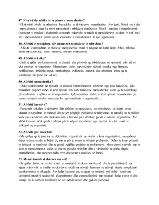 47. Nivelet hierarkike te veprimeve menaxherike?
- Ekzistojnë nivele te ndryshme hierarkike te aktiviteteve menaxherike. Ato janë: Niveli me i ulet
i menaxhmentit (nga ky nivel menaxheri i mbikëqyr punëtoret), Niveli i mesëm i menaxhmentit
(paraqitet si rezultat i ekzistimit te numrit relativisht te madh te menaxhereve te ulet), Niveli me i
lart i menaxhmentit (është niveli ekzekutiv i menaxhmentit te një organizate).
48. Aftësitë e nevojshme për menaxher te niveleve te ndryshme?
- Aftësitë e nevojshme te niveleve menaxherike mund ti ndajmë ne katër lloje: Aftësi teknike,
aftësi menaxherike, aftësi kreative, aftësitë e modelimit.
49. Aftësitë teknike?
- Janë te gjitha ato komponentë te diturisë dhe përvojës qe mbështeten ne njohuritë mbi atë se
çka punohet ne organizate. Menaxheret duhet te posedojnë njohuri teknike nga financat,
juridikatures, inxhinjeringut, marketingut, evidencës, kuadrit, dhe aktivitete ashtu qe te
udhëheqin me pune me sukses.
50. Aftësitë menaxherike?
- Duke u mbështetur ne njohurit se procesi i menaxhmentit përbëhet nga pese funksione, çdo
menaxher patjetër duhet te këtë njohuri mbi këto funksione menaxherike ashtu qe te kontribuoj
për realizimin e qëllimeve te organizatës. Çdo menaxher duhet te ketë njohuri menaxherike pa
marre parasysh nivelin menaxherike apo madhesin e organizatës.
51. Aftësitë kreative?
- Paraqesin shkallen e njohurive dhe aftësive te menaxherit, qe mbështetet, ne faktin qe ne
situatat e ndryshme te mendoj dhe te jep përgjigje përkatëse te ndryshme, te mendoj ne te njëjtën
kohe për ekzistimin dhe funksionimin e teresise pa u dëmtuar pjesët e sistemit organizativ. Me
aftësi kreative nënkuptohet aftësia për te ndjere ndryshimet nga mjedisi, te cilat mund te
ndikojnë ne organizate.
52. Aftësitë për modelim?
- Me qellim qe te jene me te efektshëm, veçanërisht ne nivelet e larta organizative, menaxheret
duhet te jene te afte te bëjnë diç me te për jo vetëm te vërejnë problemin. Duhet te kenë përvojë
te krijuesit te mendimit dhe te gjejnë zgjidhje praktike te problemeve. Menaxheret e nivelit me te
larte te menaxhmentit duhet te jene ne gjendje ti shohin dhe ti vlerësojnë te gjitha degët,
marrëdhëniet, dhe raportet midis tyre dhe terine e gjendjes se firmës.
53. Menaxhmenti si shkence ose art?
- Te gjitha fushat ne te cilat mund te vrojtojmë te eksperimentojmë dhe te parashikojmë me
siguri relativisht te madhe se çka do te ndodh me ndonjë fenomen ne ndonjë situate posedojmë
karakteristikat e shkencës. Ato fusha ku jemi pak te sigurt se vrojtimi ynë është i saktë me
vështirësi mund ti realizojmë eksperimente dhe te parashikojmë me pasiguri fusha e artit si dhe
marrja me to kërkon kreativitet te lart individualitet dhe gjykim personal.
 