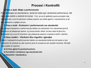 Procesi i Kontrollit
2.Faza e dytë- Matja e performancës
Pas vendosjes së standardeve, duhet të matet apo vlerësohet performanca. Në
disa raste është e vështirë të kryhet. P.sh. se sa të sjellshëm janë punonjësit ndaj
klientëve këtu mund të përdoren matësa sasiorë, por është gjykimi i manaxherëve ai që
bën vlerësimin e sjelljes së tyre.
3. Faza e tretë - Krahasimi i performancës me standardet
Kjo paraqet krahasimin e performancës faktike me standardet. Kur standardet janë të
shprehura në pikëpamje sasiore ky proces është i lehtë, në disa raste të tjera (kur
standardet nuk mund të shprehen nga pikëpamja sasiore), krahasimi është i vështirë.
4.Faza e katërt – Vlerësimi dhe rregullim i gjendjes
Qëllimi i krahasimit të performancës faktike me standardet është që mbi bazën e tyre
manaxheri të vendosë se cilat veprime janë të nevojshme për situatën konkrete. Në këtë
fazë paqiten tri veprime:
a) të lihen gjërat të pandryshueshme;
b) Korrektimi i devijimeve nga standardet dhe
c) Ndryshimi i standardeve,
11
 