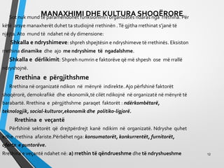 MANAXHIMI DHE KULTURA SHOQËRORESot nuk mund të paramendohet funksionimi i organizatës ndaras nga rrethina. Për
këtë arsye manaxherët duhet ta studiojnë rrethinën .Të gjitha rrethinat s’janë të
njëjta. Ato mund të ndahet në dy dimensione:
Shkalla e ndryshimeve: shpreh shpejtësin e ndryshimeve të rrethinës. Eksiston
rrethina dinamike dhe ajo me ndryshime të ngadalshme.
Shkalla e dërlikimit: Shpreh numrin e faktorëve që më shpesh ose më rrallë
ndryshojnë.
Rrethina e përgjithshme
Rrethina në organizatë ndikon në mënyrë indirekte. Ajo përfshinë faktorët
shoqërorë, demokrafikë dhe ekonomik,të cilët ndikojnë në organizatë në mënyrë të
barabartë. Rrethina e përgjithshme paraqet faktorët : ndërkombëtarë,
teknologjik, social-kulturor,ekonomik dhe politiko-ligjorë.
Rrethina e veçantë
Përfshinë sektorët që drejtpërdrejt kanë ndikim në organizatë. Ndryshe quhet
edhe rrethina afariste.Përbëhet nga: konsumatorët, konkurrentët, furnitorët,
oferta e puntorëve.
Rrethina e veçantë ndahet në: a) rrethin të qëndrueshme dhe të ndryshueshme 12
 
