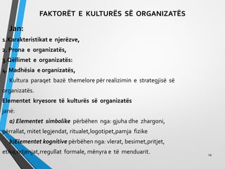 FAKTORËT E KULTURËS SË ORGANIZATËS
Jan:
1.Karakteristikat e njerëzve,
2. Prona e organizatës,
3.Qëllimet e organizatës:
4. Madhësia e organizatës,
Kultura paraqet bazë themelore për realizimin e strategjisë së
organizatës.
Elementet kryesore të kulturës së organizatës
janë:
a) Elementet simbolike përbëhen nga: gjuha dhe zhargoni,
përrallat, mitet legjendat, ritualet,logotipet,pamja fizike
b)Elementet kognitive përbëhen nga: vlerat, besimet,pritjet,
etika,ndjenjat,rregullat formale, mënyra e të menduarit. 14
 