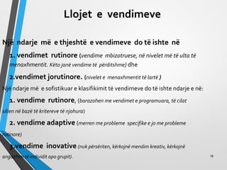 Llojet e vendimeve
Një ndarje më e thjeshtë e vendimeve do të ishte në
1. vendimet rutinore (vendime mbizotruese, në nivelet më të ulta të
menaxhmentit. Këto janë vendime të përditshme) dhe
2.vendimet jorutinore. (nivelet e menaxhmentit të lartë )
Një ndarje më e sofistikuar e klasifikimit të vendimeve do të ishte ndarje e në:
1. vendime rutinore, (barazohen me vendimet e programuara, të cilat
sillen në bazë të kritereve të njohura)
2. vendime adaptive (merren me probleme specifike e jo me probleme
rutinore)
3.vendime inovative (nuk përsëriten, kërkojnë mendim kreativ, kërkojnë
angazhim të individit apo grupit). 16
 