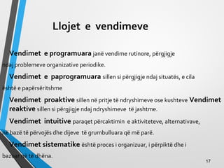 Llojet e vendimeve
Vendimet e programuara janë vendime rutinore, përgjigje
ndaj problemeve organizative periodike.
Vendimet e paprogramuara sillen si përgjigje ndaj situatës, e cila
është e papërsëritshme
Vendimet proaktive sillen në pritje të ndryshimeve ose kushteve Vendimet
reaktive sillen si përgjigje ndaj ndryshimeve të jashtme.
Vendimet intuitive paraqet përcaktimin e aktiviteteve, alternativave,
në bazë të përvojës dhe dijeve të grumbulluara që më parë.
Vendimet sistematike është proces i organizuar, i përpiktë dhe i
bazuar në të dhëna.
1717
 