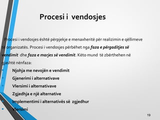 Procesi i vendosjes
Procesi i vendosjes është përpjekje e menaxheritë për realizimin e qëllimeve
të organizatës. Procesi i vendosjes përbëhet nga faza e përgaditjes së
vendimit dhe faza e marjes së vendimit. Këto mund të zbërthehen në
gjashtë nënfaza:
• Njohja me nevojën e vendimit
• Gjenerimi i alternativave
• Vlersimi i alternativave
• Zgjedhja e një alternative
• Implementimi i alternativës së zgjedhur
• Vlersimi
1919
 