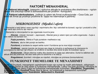 FAKTORËT MENAXHERIAL
4. Faktoret teknologjik, (pasqyrim i njohurive aktuale te produkteve dhe sherbimeve – ngrisin
cilesin dhe shkurtojn kohen e domosdoshme per prodhim –kompjuteri)
5. Faktoret nderkombetare, (ndikojn jo vetem tek firmat multinacionale – Coca Cola, por
edhe tek firmat qe prodhojn prodhime te njejta me ndermarrjet e jashtme)
MIKROMJEDISI (Mjedisi i afert)
Elementet e ketij faktori varen nga lloji i veprimtaris dhe lloji i aktivitetit te biznesit, nga tipi i produktit si dhe
nga vendi apo zona ku ajo vepron.
Elementet e mikromjedisit te nje organizate mund te jene:
Klientet, (mbreti i biznesit – Japonezet).. Klientet jane jo vetem njerz por edhe organizata – fuqia e
tyre ndikon ne biznesin ton.
Fuqia punetore, Oferta e Fuqis punetore- madhesia e saj
Partnere, ata te cilet punojn se bashku
Furnitoret, e rendesie te veqant eshte numri I furnitorve qe te mos krijojn monopol
Sindikatat, veprojn brenda nje biznesi apo dege te industris si perfaqesue te interesave te
punonjesve te cilat kan nje influenc ne zhvillimin e biznesit dhe duhet te jete ne kosidetar nga ju
Konkurentet , Ofrojm klientve mallra dhe sherbime te njejta apo alternative. Duhet te dallohen ate
aktual dhe ata potencial. Ne disa raste jane te dukshme e ne disa jo
Rregullatoret. (komiteti i mbrojtjes se mjedisit, mbrojtjes se çmimeve (konsumatorve)
FUNKSIONET THEMELORE TE MENAXHIMIT
Sipas P.Druckerit, menaxheret vazhdimisht kryejn nje numer te madh aktivitetesh, obligimesh
dhe pergjegjesish te cilat njihen si funksione menaxheriale. Lidhur me kete ekzistojn mendime te
ndryshme. Sipas Henry Fajol ne funksionet menaxheriale numrohen: Planifikimi, Organizimi,
Koordinimi dhe Kontrolli Sipas disa te tjerve, ne funksionet e menaxhimit numrohen
Planifikimi, Organizimi, Koordinimi Motovimidhe Kontrolli
2
 