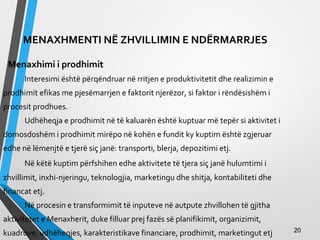 MENAXHMENTI NË ZHVILLIMIN E NDËRMARRJES
Menaxhimi i prodhimit
Interesimi është përqëndruar në rritjen e produktivitetit dhe realizimin e
prodhimit efikas me pjesëmarrjen e faktorit njerëzor, si faktor i rëndësishëm i
procesit prodhues.
Udhëheqja e prodhimit në të kaluarën është kuptuar më tepër si aktivitet i
domosdoshëm i prodhimit mirëpo në kohën e fundit ky kuptim është zgjeruar
edhe në lëmenjtë e tjerë siç janë: transporti, blerja, depozitimi etj.
Në këtë kuptim përfshihen edhe aktivitete të tjera siç janë hulumtimi i
zhvillimit, inxhi­njeringu, teknologjia, marketingu dhe shitja, kontabiliteti dhe
financat etj.
Në procesin e transformimit të inputeve në autpute zhvillohen të gjitha
aktivitetet e Menaxherit, duke filluar prej fazës së planifikimit, organizimit,
kuadrove, udhëheqjes, karakteristikave financiare, prodhimit, marketingut etj 2020
 