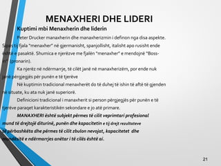 MENAXHERI DHE LIDERI
Kuptimi mbi Menaxherin dhe liderin
Peter Drucker manaxherin dhe manaxherizmin i definon nga disa aspekte.
Sipas tij fjala “menaxher” në gjermanisht, spanjollisht, italisht apo rusisht ende
është e pasaktë. Shumica e njerëzve me fjalën “menaxher” e mendojnë “Boss-
in” (pronarin).
Ka njerëz në ndërmarrje, të cilët janë në manaxherizëm, por ende nuk
janë përgjegjës për punën e të tjerëve
Në kuptimin tradicional menaxherët do të duhej të ishin të aftë të gjenden
në situate, ku ata nuk janë superiorë.
Definicioni tradicional i manaxherit si person përgjegjës për punën e të
tjerëve paraqet karakteristikën sekondare e jo atë primare.
MANAXHERI është subjekt përmes të cilit veprimtari profesional
mund të drejtojë diturinë, punën dhe kapacitetin e tij drejt rezultateve
të përbashkëta dhe përmes të cilit zbulon nevojat, kapacitetet dhe
mundësitë e ndërmarrjes anëtar i të cilës është ai.
2121
 