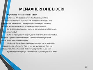 MENAXHERI DHE LIDERI
Kuptimi mbi Menaxherin dhe liderin
Udhëheqësi duhet që tërë qenien dhe aftësitë t’ia përshtatë
karakteristikave dhe cilësive të grupit të vet. Për të qenë udhëheqës i mirë
ushtarak duhet me qenë trim. Cilësitë pozitive të udhëheqësit pas të cilit
njerëzit do të shkojnë janë faktorë që shkaktojnë lindjen e besimit.
Me rëndësi janë edhe vetitë e njeriut që ai të qëndrojë në ballë të grupit,
të shërbejë si shembull.
Duhet të ekzistojë besim reciprok, besim i rrethit në udhëheqësinë e tyre
dhe besimi i tij në bash-këpunëtorët që ia kanë besuar udhëheqjen. Nëse
humbet besimi, lideri duhet të largohet.
Njerëzit më shumë i besojnë asaj që e shohin sesa asaj që e dëgjojnë,
mirëpo udhëheqësi nuk mund të thotë në çdo rast “puno ashtu si them e jo
ashtu si punoj”. Këtë nuk guxon ta thotë njeriu që pretendon të jetë lider.
Njerëzit në prodhim çmojnë kur udhëheqësi kryen ndonjë punë të rëndë.
2222
 
