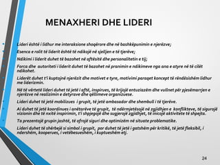 MENAXHERI DHE LIDERI
• Lideri është i lidhur me interaksione shoqërore dhe në bashkëpunimin e njerëzve;
• Esenca e rolit të liderit është të ndikojë në sjelljen e të tjerëve;
• Ndikimi i liderit duhet të bazohet në aftësitë dhe personalitetin e tij;
• Forca dhe autoriteti i liderit duhet të bazohet në pranimin e ndikimeve nga ana e atyre në të cilët
ndikohet.
• Liderët duhet t’i kuptojnë njerëzit dhe motivet e tyre, motivimi paraqet koncept të rëndësishëm lidhur
me liderizmin.
• Në të vërtetë lideri duhet të jetë i aftë, inspirues, të krijojë entuziazëm dhe vullnet për pjesëmarrjen e
njerëzve në realizimin e detyrave dhe qëllimeve organizuese.
• Lideri duhet të jetë mobilizues i grupit, të jetë ambasador dhe shembull i të tjerëve.
• Ai duhet të jetë koordinues i anëtarëve të grupit, të ndërmjetësojë në zgjidhjen e konflikteve, të sigurojë
vizionin dhe të nxitë inspirimin, t’i shpjegojë dhe sugjerojë zgjidhjet, të inicojë aktivitete të shpejta.
• Ta prezentojë grupin jashtë, të ofrojë siguri dhe optimizëm në situate problematike.
• Lideri duhet të shërbejë si simbol i grupit, por duhet të jetë i gatshëm për kritikë, të jetë fleksibil, i
ndershëm, kooperues, i vetëbesueshëm, i kuptueshëm etj.
2424
 