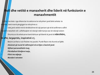 Roli dhe vetitë e manaxherit dhe liderit në funksionin e
manaxhmentit
Lidhur me kete nga shkenctar te sektorve te ndryshem janë bërë anketa te
shumta. Janë marrë përgjigjet te ndrsyhme si:
cilat janë vetitë më të rëndësishme të një personi që në të ardhmen e afërt
mund t’u besohet roli i udhëheqësit në ndonjë ndërmarrje ose në ndonjë sistem
Shumica e të anketuarve kanë kërkuar që liderët të jenë të ndershëm,
të aftë, largapmës, inspirativë etj.
Besimi arrihet e nuk fitohet me pozitë. Punët flasin më shumë se fjalët.
Aksionet që mund të ndihmojnë në arritjen e besimit janë:
• Njiheni personalitetin tuaj,
• Përmbahuni bindjeve tuaja,
• Flitni me ndjenja
• Mundeni vetveten
2626
 