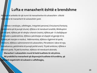 Lufta e manaxherit është e brendshme
Në bazë të anketës të një numri të menaxherëve të suksesshëm cilësitë
themelore të manaxherit të suksesshëm janë:
Aftësia e vendosjes, udhëheqjes, Integriteti personal; Entuziazmi;Fantazia;
Gatishmëria që të punojë shumë; Aftësia e të menduarit analitik; Mirëkuptimi
për të tjerë; Aftësia për të vërejtur shansin (rastin); Aftësia për t’u ballafaquar
me sitatën e pakëndshme; Aftësia e përshtatjes së shpejtë në gjendje të re;
Aftësia për marrjen e rrezikut; Ndërmarrësia; Aftësia e ligjërimit të qartë;
Vlerësimi; Aftësia e administremit të suksesshëm; Përvetësimi i ideve të reja;
Konsekuenca; gatishmëria të punojë jashtë orarit; Të jetë ambicioz; Aftësia e
shkrimit qartë; Të jetë kurreshtar; Aftësia e të menduarit abstrakt;
Manaxheri i suksesshëm mund të ketë kualitete të ndryshme.
Në praktikë ka menaxherë që disponojnë kualitete të kundërta, që
ndikojnë negativisht në suksesin e udhëheqjes,
2828
 