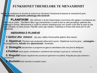 FUNKSIONET THEMELORE TE MENAXHIMIT
Ne baz te analizave te shumta te autorve te ndryshem funksionet kruesore te menaxhimit jane :
Planifimimi, organizimi,udheheqja dhe kontrolli
PLANIFIKIMI , Me ndihmen e tij bet shperndarja e burimeve dhe gjetja e mundesive per
fitim me te madh. Planifikimi fillon nga menaxheret e nivelit te lart te cilet percaktojn qellimet dhe
strategjit e firmes. Menaxheret e nivelit te mesem bashkepunojn me nivelin e lart dhe te pare te cile
lujn rolinaktiv ne kete proces. Planifiki varet nga mjedisi, madhesia e firmes dhe koha per te cilin
perpilohet
HIERARHIA E PLANEVE
1.Qellimi dhe misioni , Ajo çka i dallon firmat eshte qellomi dhe misioni
2. Objektivat, Perdore nga studjuesit edhe termi synim. Objektivat mund te jene ; (strategjike –
te pergjithshme, teknike dhe operacionale - konkrete)
3. Strategjite percakrohen si programe te gjera te aktiviteteve dhe nuk jane te detajuara
4.Politikat eshte aspekt i rendesishem i planifikimit dhe sherbejn si guid per te orientuar idet
5. Rregullat Shpesh rregulloret dhe procedurat ngatrrohen me politikat. Rregullat jane pjes perberse e
procedurave
6. Buxhetet eshte shprehje ne aspektin sasior
3
 
