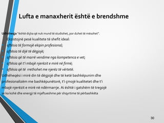 Lufta e manaxherit është e brendshme
Udhëheqja “është diçka që nuk mund të studiohet, por duhet të mësohet”.
Ekzistojnë pesë kualitete të shefit ideal:
• aftësia të formojë ekipin profesional;
• aftësia të dijë të dëgjojë;
• aftësia që të marrë vendime nga kompetenca e vet;
• aftësia që t’i mbajë njerëzit e mirë në firmë;
• aftësia që të rrethohet me njerëz të vërtetë.
Udhëheqësi i mirë din të dëgjojë dhe të ketë bashkëpunim dhe
profesionalizëm me bashkëpunëtorë, t’i çmojë kualitetet dhe t’i
mbajë njerëzit e mirë në ndërmarrje. Ai është i gatshëm të tregojë
se ka kohë dhe energji të mjaftueshme për shqyrtime të përbashkëta
3030
 