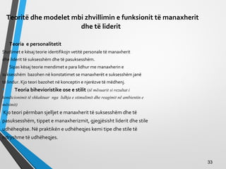 Teoritë dhe modelet mbi zhvillimin e funksionit të manaxherit
dhe të liderit
Teoria e personalitetit
Studimet e kësaj teorie identifikojn vetitë personale të manaxherit
dhe liderit të suksesshëm dhe të pasuksesshëm.
Sipas kësaj teorie mendimet e para lidhur me manaxherin e
suksesshëm bazohen në konstatimet se manaxherët e suksesshëm janë
të lindur. Kjo teori bazohet në konceptin e njerëzve të mëdhenj.
• Teoria bihevioristike ose e stilit (të mësuarit si rezultat i
kondicionimit të shkaktuar nga lidhja e stimulimit dhe reagimit në ambientin e
mësimit)
Kjo teori përmban sjelljet e manaxherit të suksesshëm dhe të
pasuksesshëm, tippet e manaxherizmit, gjegjësisht liderit dhe stile
udhëheqëse. Në praktikën e udhëheqjes kemi tipe dhe stile të
ndryshme të udhëheqjes.
3333
 