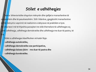 Stilet e udhëheqjes
Teoria bihevioristike shqyrton mënyrën dhe sjelljet e manaxherëve të
suksesshëm dhe të pasuksesshëm. Stili i liderëve, gjegjësisht manaxherëve
është mënyrë e veprimit në realizimin e detyrave në praktikën e tyre.
Në disa teori më të thjeshta paraqiten tre stile themelore të udhëheqjes siç
janë: udhëheqja, udhëheqja demokratike dhe udhëheqja me duar të pastra, të
lira.
Stilet e udhëheqjes klasifikohen në katër lloje:
- udhëheqja autokratike,
- udhëheqja demokratike ose participative,
- udhëheqja laissez-faire - me duar të pastra dhe
- udhëheqja burokratike.
3434
 