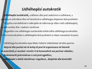 Udhëheqësi autokratik
Udhëheqësi autokratik, urdhëron dhe pret realizimin e urdhërave, u
jep detyra individëve dhe në hierarkinë e udhëheqjes disponon tërë pushtetin.
Të gjitha marrëdhëniet e ndërsjella në ndërmarrje sillen rreth udhëheqësit,
ai vetë vendos dhe i realizon vendimet.
Ngjashëm me udhëheqjen autokratike është edhe udhëheqja burokratike.
Te forma burokratike e udhëheqësit tërë pushtetin e mban manaxheri kryesor.
Udhëheqja burokratike sipas Maks Veberit mbështetet në këto parime:
• detyrat dhe pozitat do të duhej të jenë të organizuara në hierarki
të autoritetit,si rezultat i zinxhir it të komandimit ose parimor shkallor;
• funksionarët janë emëruar e nuk janë zgjedhur;
• udhëheqësi u është nënshtruar rregullave , disiplinës dhe kontrollit
3535
 