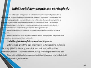 Udhëheqësi demokratik ose participiativ
Ky tip i udhëheqësit është person i cili nuk ndërmerr kurrfarë aksionesh pa konsultim të
subordinuarve. Te ky tip i udhëheqjes grupi më i ulët hierarkik e ka pushtetin e barabartë ose më
të madh dhe përgjegjësia dhe pushteti ndahet në mes udhëheqësit dhe subordinatorit, kështu që
manaxheri kryesor përmes delegimit bart push­tetin në subordinatorë të vet. Te udhëheqja
demokratike udhëheqësi është i prirur t’i nxisë ithtarët e vet të marrin pjesë në përcaktimin e
qëllimeve dhe metodave që të kontrebuojnë me idetë dhe sugjerimet e veta.
Ky tip i udhëheqjes u jep më shumë liri grupeve, megjithatë kontrolli është në duart e
mbikëqyrësit.
Metoda demokratike mund të japë rezultate më të mira, por nganjëherë, megjithatë, është
e domosdoshme që mbikëqyrësi të jetë autokratik.
Udhëheqja laissez-faire - me duar të pastra
Lideri prit që grupit t’ia japë informatën, ta furnizojë me materiale
dhe të lejojë individin ose grupin që të vendosë vetë, ndërsa lideri
kontrollon pak ose i cakton disa limite. Ky tip i udhëheqjes shfrytëzon pak.
Sipas këtij stili të udhëheqjes punëtorët janë të pavarur, ata kërkojnë një
ndihmë minimale nga manaxheri
3636
 