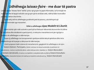 Udhëheqja laissez-faire - me duar të pastra
Lideri i qasjes “laissez faire” është i pritur që grupit t’ia japë informatën, ta furnizojë me
materiale dhe të lejojë individin ose grupin që të vendosë vetë, ndërsa lideri kontrollon
pak ose i cakton disa limite .
Sipas këtij stili të udhëheqjes punëtorët janë të pavarur, ata kërkojnë një
ndihmë minimale nga manaxheri.
Stilet e udhëheqjes sipas Modelit të Likertit
Likerti është njëri ndër autorët e parë që ka theksuar relevantet ekonomike të stileve
të ndryshme dhe rëndësinë e participimit, si mënyrë e menaxherizmit për ngritjen e
suksesit në udhëheqjen e ndërmarrjes .
Sipas tij udhëheqja me komponentet njerëzore është detyrë qëndrore dhe më e
rëndësishmja në kryerjen e detyrave të ndërmarrjes.
Likerti propozon katër sisteme të menaxherizmit, gjegjësisht të udhëheqjes si në vijim:
1. Sistemi Esktrem Participativ, (është i orientuar në mënyrë autokratike, ka pak besim në
subordinatorë, i motivon me frikë dhe dënim, vetëm kohë pas kohe i shpërblen) 2. Sistemi Benevolent
autoritativ demokratik, (i motivon me shpërblim e ndonjëherë edhe me frikë) 3.Sistemi Konsultativ
autoritativ, (menaxheri ka besim të madh por jo të plotë te subordinuarit) 4. Sistemi Demokratik
autoritativ
3737
 