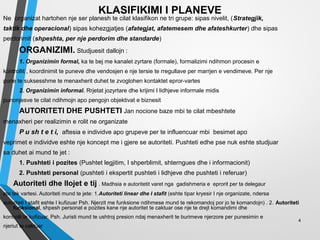 KLASIFIKIMI I PLANEVE
Ne organizat hartohen nje ser planesh te cilat klasifikon ne tri grupe: sipas nivelit, (Strategjik,
taktik dhe operacional) sipas kohezgjatjes (afategjat, afatemesem dhe afateshkurter) dhe sipas
perdorimit (shpeshta, per nje perdorim dhe standarde)
ORGANIZIMI. Studjuesit dallojn :
1. Organizimin formal, ka te bej me kanalet zyrtare (formale), formalizimi ndihmon procesin e
kontrollit , koordinimit te puneve dhe vendosjen e nje tersie te rregullave per marrjen e vendimeve. Per nje
pune te suksesshme te menaxherit duhet te zvoglohen kontaktet epror-vartes
2. Organizimin informal. Rrjetat jozyrtare dhe krijimi I lidhjeve informale midis
punonjesve te cilat ndihmojn apo pengojn objektivat e biznesit
AUTORITETI DHE PUSHTETI Jan nocione baze mbi te cilat mbeshtete
menaxheri per realizimin e rolit ne organizate
P u sh t e t i, aftesia e individve apo grupeve per te influencuar mbi besimet apo
veprimet e individve eshte nje koncept me i gjere se autoriteti. Pushteti edhe pse nuk eshte studjuar
sa duhet ai mund te jet :
1. Pushteti i pozites (Pushtet legjitim, I shperblimit, shterngues dhe i informacionit)
2. Pushteti personal (pushteti i ekspertit pushteti i lidhjeve dhe pushteti i referuar)
Autoriteti dhe llojet e tij . Madhsia e autoritetit varet nga gadishmeria e eprorit per ta delegaur
ate tek vartesi. Autoriteti mund te jete: 1.Autoriteti linear dhe I stafit (eshte tipar kryesir I nje organizate, ndersa
autoriteti I stafit eshte I kufizuar Psh. Njerzit me funksione ndihmese mund te rekomandoj por jo te komandojn) . 2. Autoriteti
funksional, shpesh personat e pozites kane nje autoritet te caktuar ose nje te drejt komandimi dhe
kontrolli te kufizuar. Psh. Juristi mund te ushtroj presion ndaj menaxherit te burimeve njerzore per punesimin e
njeriut te caktuar
4
 