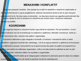 MENAXHIMI I KONFLIKTIT
Duke pas parasysh rendesin dhe pasojat qe ai sjell ne aspektet e veqanta te organizates si
dhe ne performancen e saj te pergjithshme, atehere menaxheret duhet te ken te qart menyren
e menaxhimit te tij. Ne disa raste ai stimulohet , ne disa tjera zbutet ose zgjedhet perfundimisht Kjo
kerkon njohje te mire te situatave te ndryshme por kursesi duke i nenqmuar ineteresat
e palve ne konflikt.
KOORDINIMI
Ne organizat detyrat e ndrsyhme kryhen nga individ te ndryshem. Por pa koordinim, mundi i
ketyre individve nuk do te kontribuoje ne realizimin e qellimeve. Aktiviteti i koordinuar eshte ai i
cili i harmonizon dhe i orienton kah qellimi i organizates.
Koordinimi definohet si pjes integrale e kontrollit, si funksion i menaxhimit ashtu si edhe
planifikimi, organizimi kontrolli dhe udheheqja, i cili do te siguroj relizimin e qellimeve te formuluara
dhe definohet si proces i komunikimit me te tjeret brenda dhe jaste me qellim te kooperimit kur
puna e tyre eshte me ndikimper organizaten. Lidhur me kete duhet te caktohet se deri ne çfar
shkalle aktiviteti i individve ndikon ne rezultatin e organizates.
Qellimi I koordinimit eshte qe te integroj pjest e detyrave te cilat kane qene te ndara me ndarjen
e punes. Termi koordinim nuk duhet te perzihet me termin bashkepunim
5
 