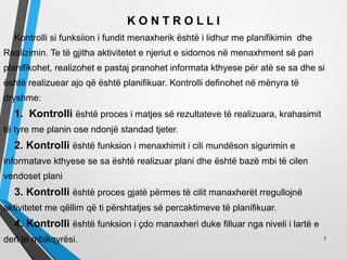 K O N T R O L L I
Kontrolli si funksiion i fundit menaxherik është i lidhur me planifikimin dhe
Realizimin. Te të gjitha aktivitetet e njeriut e sidomos në menaxhment së pari
planifikohet, realizohet e pastaj pranohet informata kthyese për atë se sa dhe si
është realizuear ajo që është planifikuar. Kontrolli definohet në mënyra të
dryshme:
1. Kontrolli është proces i matjes së rezultateve të realizuara, krahasimit
të tyre me planin ose ndonjë standad tjeter.
2. Kontrolli është funksion i menaxhimit i cili mundëson sigurimin e
informatave kthyese se sa është realizuar plani dhe është bazë mbi të cilen
vendoset plani
3. Kontrolli është proces gjatë përmes të cilit manaxherët rregullojnë
aktivitetet me qëllim që ti përshtatjes së percaktimeve të planifikuar.
4. Kontrolli është funksion i çdo manaxheri duke filluar nga niveli i lartë e
deri te mbikqyrësi. 7
 