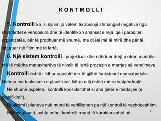 K O N T R O L L I
5. Kontrolli ka si synim jo vetëm të zbulojë shmangiet negative nga
standardet e vendosura dhe të identifikon shanset e reja, që i paraqiten
organizatës, për të prodhuar më shumë, me cilësi më të mirë dhe për të
siguruar një fitim më të lartë.
6. Një sistem kontrolli i projektuar dhe ndërtuar drejt u ofron mundësi
më të mëdha manaxherëve të nivelit të lartë procesin e marrjes së vendimeve.
Kontrolli është i lidhur ngushtë me të gjithë funksionet manaxheriale.
Ndërsa me funksionin e planifikimit lidhja e tij është më e drejtpërdrejtë
Në shumë aspekte, kontrolli konsiderohet si ana tjetër e medaljes (e
planifikimit).
Realizimi i planeve nuk mund të verifikohen pa një kontroll të vazhdueshëm.
Sikurse planet, ashtu edhe kontrolli mund të karakterizohet në:
8
 