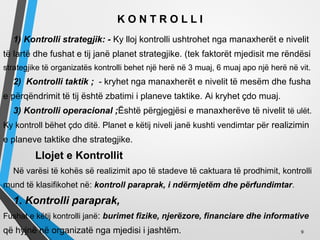 K O N T R O L L I
1) Kontrolli strategjik: - Ky lloj kontrolli ushtrohet nga manaxherët e nivelit
të lartë dhe fushat e tij janë planet strategjike. (tek faktorët mjedisit me rëndësi
strategjike të organizatës kontrolli behet një herë në 3 muaj, 6 muaj apo një herë në vit.
2) Kontrolli taktik ; - kryhet nga manaxherët e nivelit të mesëm dhe fusha
e përqëndrimit të tij është zbatimi i planeve taktike. Ai kryhet çdo muaj.
3) Kontrolli operacional ;Është përgjegjësi e manaxherëve të nivelit të ulët.
Ky kontroll bëhet çdo ditë. Planet e këtij niveli janë kushti vendimtar për realizimin
e planeve taktike dhe strategjike.
Llojet e Kontrollit
Në varësi të kohës së realizimit apo të stadeve të caktuara të prodhimit, kontrolli
mund të klasifikohet në: kontroll paraprak, i ndërmjetëm dhe përfundimtar.
1. Kontrolli paraprak,
Fushat e këtij kontrolli janë: burimet fizike, njerëzore, financiare dhe informative
që hyjnë në organizatë nga mjedisi i jashtëm. 9
 