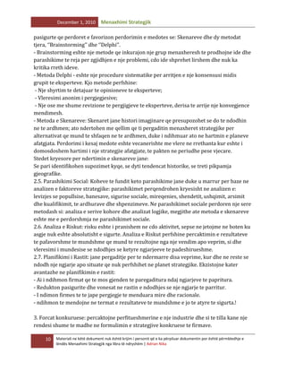December 1, 2010

Menaxhimi Strategjik

pasigurte qe perdoret e favorizon perdorimin e medotes se: Skenareve dhe dy metodat
tjera, ‘’Brainstorming’’ dhe ‘’Delphi’’.
- Brainstorming eshte nje metode qe inkurajon nje grup menaxheresh te prodhojne ide dhe
parashikime te reja per zgjidhjen e nje problemi, cdo ide shprehet lirshem dhe nuk ka
kritika rreth ideve.
- Metoda Delphi - eshte nje procedure sistematike per arritjen e nje konsensusi midis
grupit te eksperteve. Kjo metode perfshine:
- Nje shyrtim te detajuar te opinioneve te eksperteve;
- Vleresimi anonim i pergjegjesive;
- Nje ose me shume revizione te pergjigjeve te eksperteve, derisa te arrije nje konvegjence
mendimesh.
- Metoda e Skenareve: Skenaret jane histori imagjinare qe presupozohet se do te ndodhin
ne te ardhmen; ato ndertohen me qellim qe ti pergaditin menaxheret strategjike per
alternativat qe mund te shfaqen ne te ardhmen, duke i ndihmuar ato ne hartmin e planeve
afatgjata. Perdorimi i kesaj medote eshte vecanerishte me vlere ne rrethanta kur eshte i
domosdoshem hartimi i nje strategjie afatgjate, te pakten ne periudhe pese vjecare.
Stedet kryesore per ndertimin e skenareve jane:
Se pari identifikohen supozimet kyqe, se dyti tendencat historike, se treti pikpamja
gjeografike.
2.5. Parashikimi Social: Koheve te fundit keto parashikime jane duke u marrur per baze ne
analizen e faktoreve strategjike: parashikimet perqendrohen kryesisht ne analizen e:
levizjes se popullsise, banesave, sigurise sociale, mireqenies, shendetit, ushqimit, arsimit
dhe kualifikimit, te ardhurave dhe shpenzimeve. Ne parashikimet sociale perdoren nje sere
metodash si: analiza e serive kohore dhe analizat logjike, megjithe ate metoda e skenareve
eshte me e perdorshmja ne parashikimet sociale.
2.6. Analiza e Riskut: risku eshte i pranishem ne cdo aktivitet, sepse ne jetojme ne boten ku
asgje nuk eshte absolutisht e sigurte. Analiza e Riskut perfshine percaktimin e rezultateve
te pafavorshme te mundshme qe mund te rezultojne nga nje vendim apo veprim, si dhe
vleresimi i mundesise se ndodhjes se ketyre ngjarjeeve te padeshirueshme.
2.7. Planifikimi i Rastit: jane pergaditje per te ndermarre disa veprime, kur dhe ne reste se
ndodh nje ngjarje apo situate qe nuk perfshihet ne planet strategjike. Ekzistojne kater
avantazhe ne planifikimin e rastit:
- Ai i ndihmon firmat qe te mos gjenden te paregaditura ndaj ngjarjeve te papritura.
- Redukton pasigurite dhe vonesat ne rastin e ndodhjes se nje ngjarje te parritur.
- I ndimon firmes te te jape pergjegje te menduara mire dhe racionale.
- ndihmon te mendojne ne termat e rezultateve te mundshme e jo te atyre te sigurta.!
3. Forcat konkuruese: percaktojne perfitueshmerine e nje industrie dhe si te tilla kane nje
rendesi shume te madhe ne formulimin e strategjive konkruese te firmave.
10

Materiali ne këtë dokument nuk është krijim i personit që e ka përpiluar dokumentin por është përmbledhje e
lëndës Menaxhimi Strategjik nga libra të ndryshëm | Adrian Nika

 