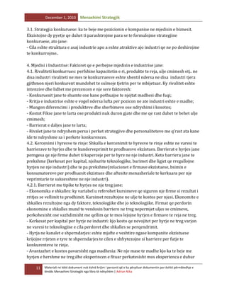 December 1, 2010

Menaxhimi Strategjik

3.1. Strategjia konkuruese: ka te beje me pozicionin e kompanise ne mjedisin e biznesit.
Ekzistojne dy pyetje qe duhet ti parashtrojme para se te formulojme strategjine
konkuruese, ato jane:
- Cila eshte struktura e asaj industrie apo a eshte atraktive ajo industri qe ne po deshirojme
te konkurrojme..
4. Mjedisi i Industrise: Faktoret qe e perbejne mjedisin e industrise jane:
4.1. Rivaliteti konkurrues: perfshine kapacitetin e ri, produkte te reja, ulje cmimesh etj.. ne
disa industri rivaliteti ne mes te konkurruesve eshte xhentil ndersa ne disa industri tjera
gjithmon njeri konkurent mundohet te sulmoje tjetrin per te mbijetuar. Ky rivalitet eshte
intenzive dhe lidhet me prezencen e nje sere faktoresh:
- Konkuruesit jane te shumte ose kane pothuajse te njejtat madhesi dhe fuqi;
- Rritja e industrise eshte e vogel ndersa lufta per pozicon ne ate industri eshte e madhe;
- Mungon diferencimi i produkteve dhe sherbimeve ose ndryshimi i kosotos;
- Kostot Fikse jane te larta ose produkti nuk duron gjate dhe me qe rast duhet te behet ulje
cmimesh;
- Barrierat e daljes jane te larta;
- Rivalet jane te ndryshem persa i perket strategjive dhe personaliteteve me q’rast ata kane
ide te ndryshme sa i perkete konkurences.
4.2. Kercenimi i hyresve te rinje: Shkalla e kercenimit te hyresve te rinje eshte ne varesi te
barrierave te hyrjes dhe te kunderveprimit te prodhuesve ekzistues. Barrierat e hyrjes jane
perngesa qe nje firme duhet ti kaperceje per te hyre ne nje industri. Keto barriera jane te
prekshme (kerkesat per kapital, njohurite teknologjike, burimet dhe ligjet qe rregullojne
hyrjen ne nje industri) dhe te pa prekshme(relacionet e firmave ekzistuese, bsimin e
konsumatoreve per prodhuesit ekzistues dhe aftesite menaxheriale te kerkuara per nje
veprimtarie te suksesshme ne nje industri).
4.2.1. Barrierat me tipike te hyrjes ne nje treg jane:
- Ekonomika e shkalles: ky variabel u referohet kursimeve qe siguron nje firme si rezultat i
rritjes se vellimit te prodhimit. Kursimet rezultojne ne ulje te kostos per njesi. Ekonomite e
shkalles rezultojne nga dy faktore, teknologjike dhe jo teknologjike. Firmat qe perdorin
ekonomine e shkalles mund te vendosin barriere ne treg nepermjet uljes se cmimeve,
perkohesisht ose vazhdimisht me qellim qe te mos lejojne hyrjen e firmave te reja ne treg.
- Kerkesat per kapital per hyrje ne industri: kjo kosto qe nevojitet per hyrje ne treg varjon
ne varesi te teknologjise e cila perdoret dhe shkalles se perqendrimit.
- Hyrja ne kanalet e shperndarjes: eshte mjafte e veshtire ngase kompanite ekzistuese
krijojne rrjeten e tyre te shperndarjes te cilen e shfrytezojne si barriere per futje te
konkurenteve te rinje.
- Avantazhet e kostos pavarsisht nga madhesia: Ne nje mase te madhe kjo ka te beje me
hyrjen e hershme ne treg dhe eksperincen e fituar perkatesisht mos eksperienca e duhur
11

Materiali ne këtë dokument nuk është krijim i personit që e ka përpiluar dokumentin por është përmbledhje e
lëndës Menaxhimi Strategjik nga libra të ndryshëm | Adrian Nika

 
