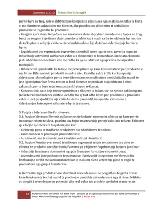 December 1, 2010

Menaxhimi Strategjik

per te hyre ne treg, kete e shfrytezojne kompanite ekzistuese ngase ata kane lidhje te forta
si me furnitoret ashtu edhe me klientet, dhe poashtu ata dijne mire ti perballojne
problemet e tregut dhe te prodhimit.
- Reagimi i pritshem: Neqoftese nje konkurues duke shqrytuar mundesine e hyrjes ne treg
besoj se reagimi i nje firme ekzistuese do te ishte kaq i madh sa do te ndalonte hyrjen, ose
do ta kuptonte se hyrja eshte vertet e kushtueshme, kjo do te konsiderohej nje barriere
hyrje.
- Legjislacioni ose veprimtaria e qeverise: shembull teper i qarte se si qeverija mund te
influencoje aktivitetin konkurues eshte ai i ekonomive te komanduar, ku në ato ekonomi
p.sh: sherbimi shendetsore vite me radhe ka qene i diktuar nga qeveria me aspektin e
monopolit.
- Diferencimi i produktit: ka te beje me perceptimin qe kane konsumatoret per produktin e
nje firme. Diferencimi i produktit mund te jete: Real dhe eshte i tille kur kompanija
shfrytezon tekonologjine per te bere difenencen ne prodhimin e produktit; dhe mund te
jete i perceptuar kur firma tenton ta bind bleresin se produkti i saj eshte me i mire,
zakonisht per te bere kete kompanija shfrytezon reklamat.
- Koncentrimi: ka te beje me perqendrimin e shitjeve te industrise ne nje ose pak kompani.
Ne kete rast konkurenca eshte e ulet dhe me q’rast edhe kosto per prodhimin e produktit
eshte e ulet qe kjo dikton nje cmim te ulet te produktit, kompanite ekzistuese e
shfrytezojne kete aspekt si barriere hyrje te rinjeve.
5. Fuqija e beleresve dhe furnitoreve:
5.1. Fuqia e bleresve: Bleresit ndikojne ne nje industri nepermjet afetsise qe kane per te
imponuar cmime te uleta, poashtu ata bejne marreveshje per nje cilesi me te larte. Faktoret
qe e bejne nje bleres te fuqishem jane kur:
- blejne nje pjese te madhe te produkteve ose sherbimeve te shitesi;
- kane mundesi te prodhojne produktin vete;
- furnizuesit jane te shumte; nuk i kushton ndrimi i furnitorit.
5.2. Fuqia e Furnitoreve: mund te ndikojne nepermjet rritjes se cmimeve ose uljes se
cilesise se produktit ose sherbimit; Faktoret qe e bjene te fuqishem nje furitore jane kur:
- industrija furnizuese dominohet nga pak firma por furnizojne shume te tjera;
- zevendesuesit jane pothuasjse te pamundur; furnizuesit integrohen me bleresit dhe
konkurojne direkt me konsumatoret; kur je industri blene vetem nje pjese te vogel te
produkteve nga grupi i furnitoreve.
6. Kercenimi nga produktet ose sherbimet zevendesuese: ne pergjithesi te gjitha firmat
kane konkurente te cilat mund te prodhojne produkte zevendesuese nga ai i tyre; Ndikimi
strategjik i zevendesuesve potencial dhe real eshte nje problem qe duhet te merret ne

12

Materiali ne këtë dokument nuk është krijim i personit që e ka përpiluar dokumentin por është përmbledhje e
lëndës Menaxhimi Strategjik nga libra të ndryshëm | Adrian Nika

 