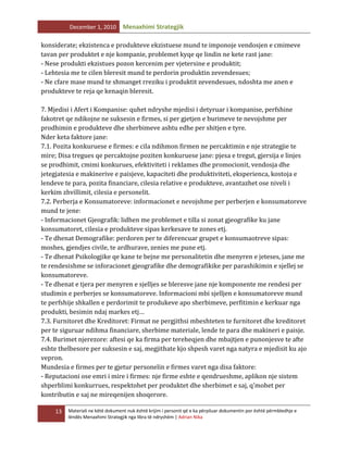 December 1, 2010

Menaxhimi Strategjik

konsiderate; ekzistenca e produkteve ekzistuese mund te imponoje vendosjen e cmimeve
tavan per produktet e nje kompanie, problemet kyqe qe lindin ne kete rast jane:
- Nese produkti ekzistues pozon kercenim per vjetersine e produktit;
- Lehtesia me te cilen bleresit mund te perdorin produktin zevendesues;
- Ne cfare mase mund te shmanget rreziku i produktit zevendesues, ndoshta me anen e
produkteve te reja qe kenaqin bleresit.
7. Mjedisi i Afert i Kompanise: quhet ndryshe mjedisi i detyruar i kompanise, perfshine
fakotret qe ndikojne ne suksesin e firmes, si per gjetjen e burimeve te nevojshme per
prodhimin e produkteve dhe sherbimeve ashtu edhe per shitjen e tyre.
Nder keta faktore jane:
7.1. Pozita konkuruese e firmes: e cila ndihmon firmen ne percaktimin e nje strategjie te
mire; Disa tregues qe percaktojne poziten konkuruese jane: pjesa e tregut, gjersija e linjes
se prodhimit, cmimi konkurues, efektiviteti i reklames dhe promocionit, vendosja dhe
jetegjatesia e makinerive e paisjeve, kapaciteti dhe produktiviteti, eksperienca, kostoja e
lendeve te para, pozita financiare, cilesia relative e produkteve, avantazhet ose niveli i
kerkim zhvillimit, cilesia e personelit.
7.2. Perberja e Konsumatoreve: informacionet e nevojshme per perberjen e konsumatoreve
mund te jene:
- Informacionet Gjeografik: lidhen me problemet e tilla si zonat gjeografike ku jane
konsumatoret, cilesia e produkteve sipas kerkesave te zones etj.
- Te dhenat Demografike: perdoren per te diferencuar grupet e konsumaotreve sipas:
moshes, gjendjes civile, te ardhurave, zenies me pune etj.
- Te dhenat Psikologjike qe kane te bejne me personalitetin dhe menyren e jeteses, jane me
te rendesishme se inforacionet gjeografike dhe demografikike per parashikimin e sjellej se
konsumatoreve.
- Te dhenat e tjera per menyren e sjelljes se bleresve jane nje komponente me rendesi per
studimin e perberjes se konsumatoreve. Informacioni mbi sjelljen e konsumatoreve mund
te perfshije shkallen e perdorimit te produkeve apo sherbimeve, perfitimin e kerkuar nga
produkti, besimin ndaj markes etj…
7.3. Furnitoret dhe Kreditoret: Firmat ne pergjithsi mbeshteten te furnitoret dhe kreditoret
per te siguruar ndihma financiare, sherbime materiale, lende te para dhe makineri e paisje.
7.4. Burimet njerezore: aftesi qe ka firma per tereheqjen dhe mbajtjen e punonjesve te afte
eshte thelbesore per suksesin e saj, megjithate kjo shpesh varet nga natyra e mjedisit ku ajo
vepron.
Mundesia e firmes per te gjetur personelin e firmes varet nga disa faktore:
- Reputacioni ose emri i mire i firmes: nje firme eshte e qendrueshme, aplikon nje sistem
shperblimi konkurrues, respektohet per produktet dhe sherbimet e saj, q’mohet per
kontributin e saj ne mireqenijen shoqerore.
13

Materiali ne këtë dokument nuk është krijim i personit që e ka përpiluar dokumentin por është përmbledhje e
lëndës Menaxhimi Strategjik nga libra të ndryshëm | Adrian Nika

 