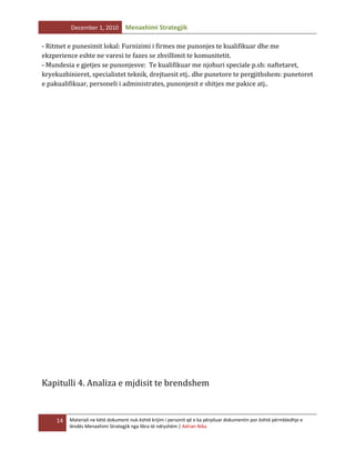 December 1, 2010

Menaxhimi Strategjik

- Ritmet e punesimit lokal: Furnizimi i firmes me punonjes te kualifikuar dhe me
ekzperience eshte ne varesi te fazes se zhvillimit te komunitetit.
- Mundesia e gjetjes se punonjesve: Te kualifikuar me njohuri speciale p.sh: naftetaret,
kryekuzhinieret, specialistet teknik, drejtuesit etj.. dhe punetore te pergjithshem: punetoret
e pakualifikuar, personeli i administrates, punonjesit e shitjes me pakice atj..

Kapitulli 4. Analiza e mjdisit te brendshem

14

Materiali ne këtë dokument nuk është krijim i personit që e ka përpiluar dokumentin por është përmbledhje e
lëndës Menaxhimi Strategjik nga libra të ndryshëm | Adrian Nika

 