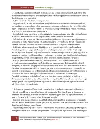December 1, 2010

Menaxhimi Strategjik

1. Struktura e organizates: shepsh perkufizohet me termat e komunikimit, autoritetit dhe
maredhenieve te ndersjellta brenda organizates; struktura percakton dimenisionet formale
dhe informale te organizates.
1.1. Dimensionet e struktures se organizates:
- Perqendrimi: ka te beje me shkallen e perqendrimit te autoritetit ne nivelet me te larta,
nje strukture e perqendruar eshte menyra me e mire per realizimin e detyrave. Ajo eshte
mjaft e organizuar, me karta formale te organizates, me pershkrime te roleve, politikave,
procedurave dhe normave te specifikuara.
- Specializimi: eshte shtrirja ne te cilin aktivitetet organizacionale jane ndare ne funksione
te vecanta. Per shembull kur nje organizate ka departamentet funksionale.
- Fleksibiliteti: ka te beje me faktin qe maredhenijet brenda organizates tentojne te mbeten
konstante ne kohe. Nje strukture e fuqishme mund te nevojitet nese forcat e mjedisit te
jashtem kerkojne eficience dhe kanale te qarta specifike te mjedisit te brendshem.
1.2. Ciklet e jetes se organizates: Cikli i jetes se organizates perbehet nga kater faza:
Faza 1: Organizata e vogel (lindja): ne kete nivel organizaten zakonisht e drejton nje
person, qe do te thote se ka nje shef ekzekutiv i cili tenton te jete autoritar, i tejangazhar ne
marrjen e vendimeve, delegues i keq i vendimeve, i orientuar nga planifikimi afateshkurte,
megjithate ky person shpesh posedon aftesi intuitive, sipermarrese dhe krijuese.
Faza2: Organizata funksionale (rritja): nese organizata rritet sipermarresit do te
zevendesohen nga menaxheret profesioniste ose sipermarresit do te adaptojne nje stil
delegues; ne kete rast pergjegjesite funksionale ndahen midis disa menaxhereve te larte.
Faza3. Organizata e diversifikuar (pjekja): ne keto organizata menaxhimi i larte ushtron
kontroll te centralizuar ose te decentralizur mbi divizionet operative. Divesifikimi mund te
realizohet me anen e strategjive te ekspansioneve te brendshme ose te blerjes.
Faza4. Organizata ne renie (plakja): Ne kete stad, kercenimet e mjedisit te jashtem e
dertyrojne organizaten te ristrukturohet. Shpesh ky ristrukturim perfshine zhveshjen nga
blerjet qe nuk realizojne shpresat e organizates, likuidimin e mjeteve joproduktive dhe
mbylljen e linjave te prodhimit.
2. Kultura e organizates: Kulturen do ta analizojme si perberje te elementeve kryesore:
- Vlerat: mund lehte te identifikohen ne nje organizate, dhe shpesh jane te shkruara ne
formen e deklarimeve, misionit, objektivave apo strategjive. Por ato nganjehere mund te
jene te ‘’erreta’’ p.sh ‘’punsim te barabarte per te gjithe’’.
- Besimet: jane me specifike por megjithate ato jane me problem qe dikush ne organizate
mund ti dalloje dhe bisedojne rreth tyre p.sh: nje besim qe stafi profesionist i kontrollit nuk
do te kontrollohet nga menaxheret.
- Supozimet (shpresat): jane ‘’esenca’’ e kultures se orgaznizates. Ato jane aspekte te jetes
ne orgaznizate te cilat anetaret e organizates i kane perfituar nga mjedisi dhe i treshegojne

15

Materiali ne këtë dokument nuk është krijim i personit që e ka përpiluar dokumentin por është përmbledhje e
lëndës Menaxhimi Strategjik nga libra të ndryshëm | Adrian Nika

 