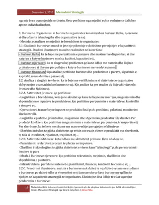 December 1, 2010

Menaxhimi Strategjik

nga nje brez punonjesish ne tjetrin. Keto perfitime nga mjedisi eshte veshtire te dallohen
apo te individualizohen.
3. Burimet e Organizates: si burime te organizates konsiderohen burimet fizike, njerezore
si dhe aftesite teknologjike dhe organizative te saj.
- Metodat e analizes se mjedisit te brendshem te organizates:
3.1: Studimi i burimeve: mund te jete nje pikenisje e dobishme per njohjen e kapacittetit
strategjik. Studimi i burimeve mund te realizohet ne kater faza:
- Burimet fizike: ka te beje me percaktimin e paisjeve dhe makinerive disponibel, si dhe
natyren e ketyre burimeve mosha, kushtet, kapaciteti etj..
- Burimet njerezore: do te shqyrtohej problemet qe kane lidhje me numrin dhe llojin e
profesioneve si dhe me perputhjen e ketyre burimeve me vendet e punes.
- Burimet financiare: Kjo analize perfshine burimet dhe perdorimin e parave, sigurimin e
kapitalit, menaxhimin e parave etj..
3.2. Analiza e zingjirit te vleres: ka te beje me verifikimin se si aktivitetet e organizates
shfrytezojne avantazhin konkurues te saj. Kjo analize ka per studim dy lloje aktivitetesh:
Primare dhe Ndihmese.
3.2.A. Aktivitetet primare: qe perfshine:
- Logjistiken e brendshme, keto jane akivitet qe kane te bejne me marrjen, magazinimin dhe
shperndarjen e inputeve te produkteve, kjo perfshine perpunimin e materialeve, kontrollin
e stoqeve etj.
- Operacionet, transeforjne inputet ne produkin final p.sh: prodhimi, paketimi, monitorimi
dhe kontrolli.
- Logjistika e jashtme grumbullon, magazinon dhe shperndan produktin tek klientet. Per
produtet konkrete kjo perfshine magazninimin e materialeve, perpunimin, transportin etj.
Per sherbimet ka te beje me shume me marreveshjet per gjetjen e klienteve.
- Sherbimi mbulon te gjitha aktivitetet qe rrisin ose ruajn vleren e produktit ose sherbimit,
te tilla si instalimet, riparimet, trajnimet etj…
3.2.B. Aktivitete ndihmese: keto lidhen me aktivitetet primare. Keto ndahen ne:
- Furnizimin: i referohet procesit te plerjes se imputeve.
- Zhvillimi i teknologjise: te gjitha aktivitetet e vleres kane‘’teknologji’’ p.sh: permiresimi i
lendeve te para
- Mnxh. i Burimeve njerezore: kjo perfshine rekrutimin, trejnimin, zhvillimin dhe
shperblimin e puntorve.
- Infrastruktura: perfshine sistemet e planifikimit, finances, kontrollit te cilesise etj…
3.2.C. Perodrimi i burimeve: analzia e burimeve nuk duhet te mjaftohet vetem me studimin
e burimeve, po duhet edhe te vleresohet se si jane perdorur keto burime me qellim te
njohjes se kapacitetit stratregjik te organizates. Ekzistojne disa lidhje te cilat sqarojne
perdorimin e burimeve:
16

Materiali ne këtë dokument nuk është krijim i personit që e ka përpiluar dokumentin por është përmbledhje e
lëndës Menaxhimi Strategjik nga libra të ndryshëm | Adrian Nika

 
